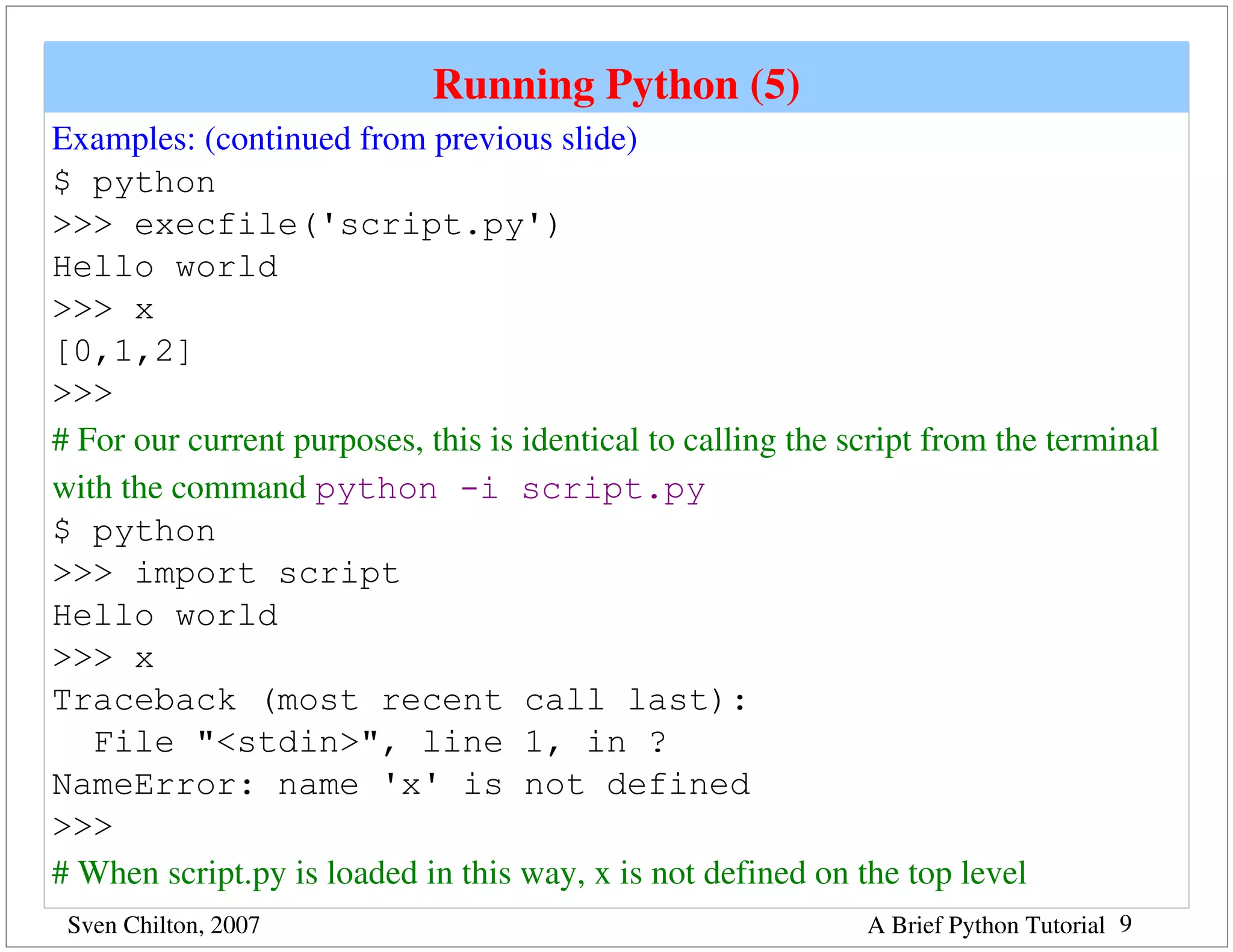 Running Python (5)
Examples: (continued from previous slide)
$ python
>>> execfile('script.py')
Hello world
>>> x
[0,1,2]
>>>
# For our current purposes, this is identical to calling the script from the terminal 
with the command python -i script.py
$ python
>>> import script
Hello world
>>> x
Traceback (most recent call last):
   File "<stdin>", line 1, in ?
NameError: name 'x' is not defined
>>>
# When script.py is loaded in this way, x is not defined on the top level
 Sven Chilton, 2007                                           A Brief Python Tutorial 9
 