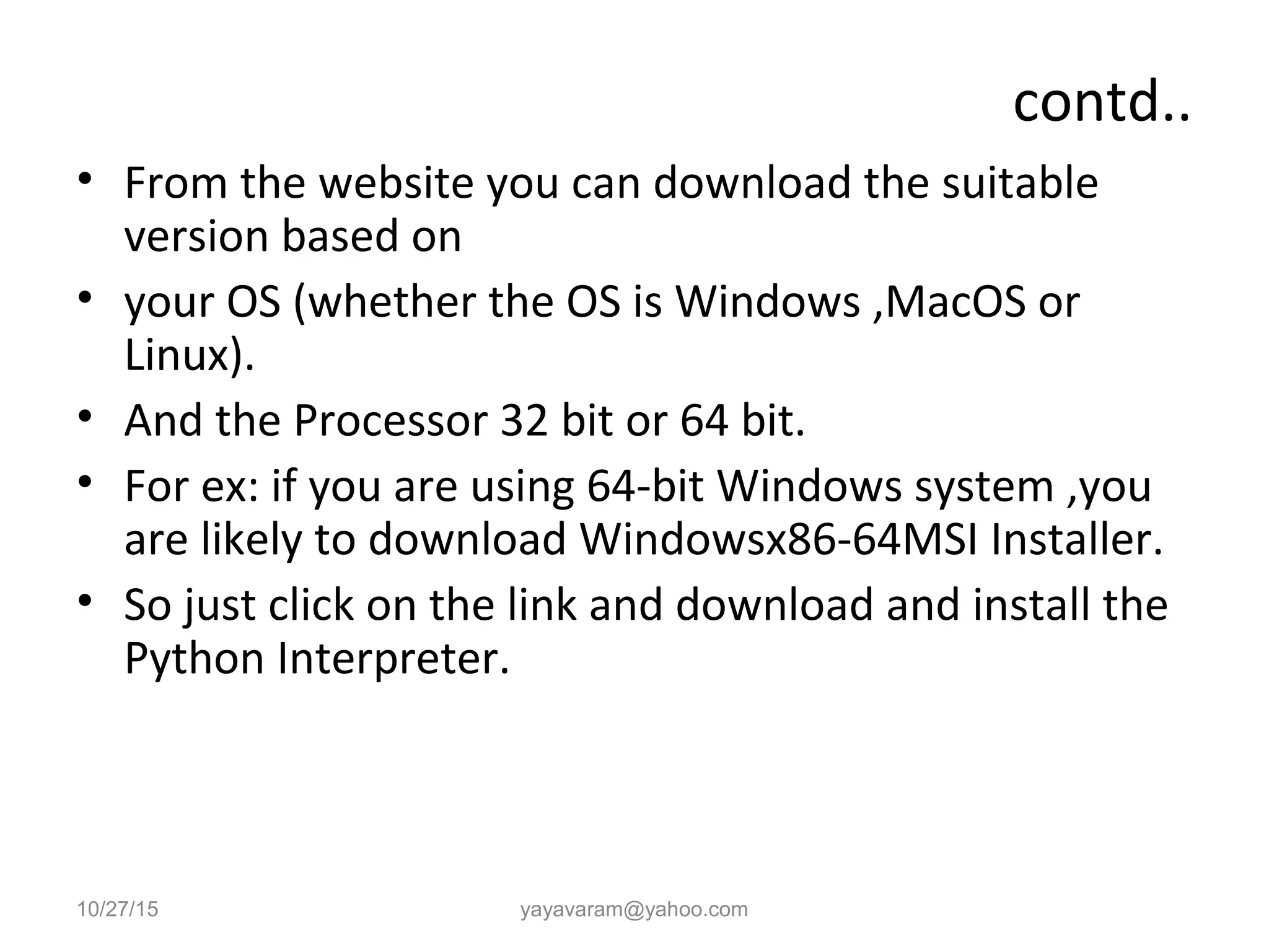 contd..
• From the website you can download the suitable
version based on
• your OS (whether the OS is Windows ,MacOS or
Linux).
• And the Processor 32 bit or 64 bit.
• For ex: if you are using 64-bit Windows system ,you
are likely to download Windowsx86-64MSI Installer.
• So just click on the link and download and install the
Python Interpreter.
10/27/15 yayavaram@yahoo.com
 