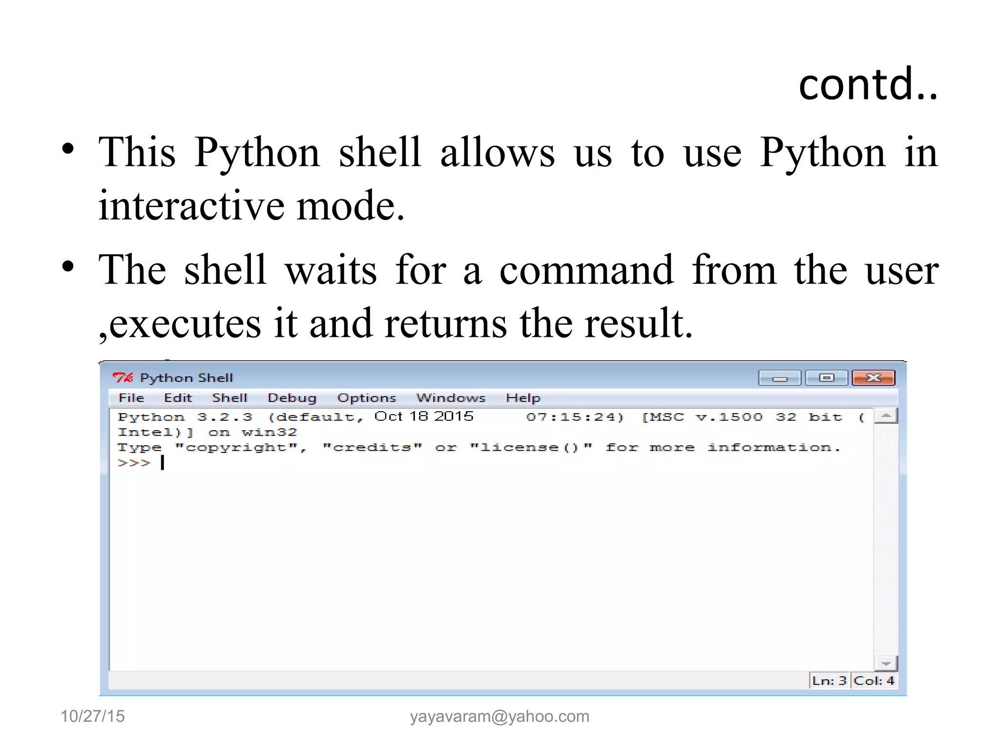 contd..
• This Python shell allows us to use Python in
interactive mode.
• The shell waits for a command from the user
,executes it and returns the result.
10/27/15 yayavaram@yahoo.com
 