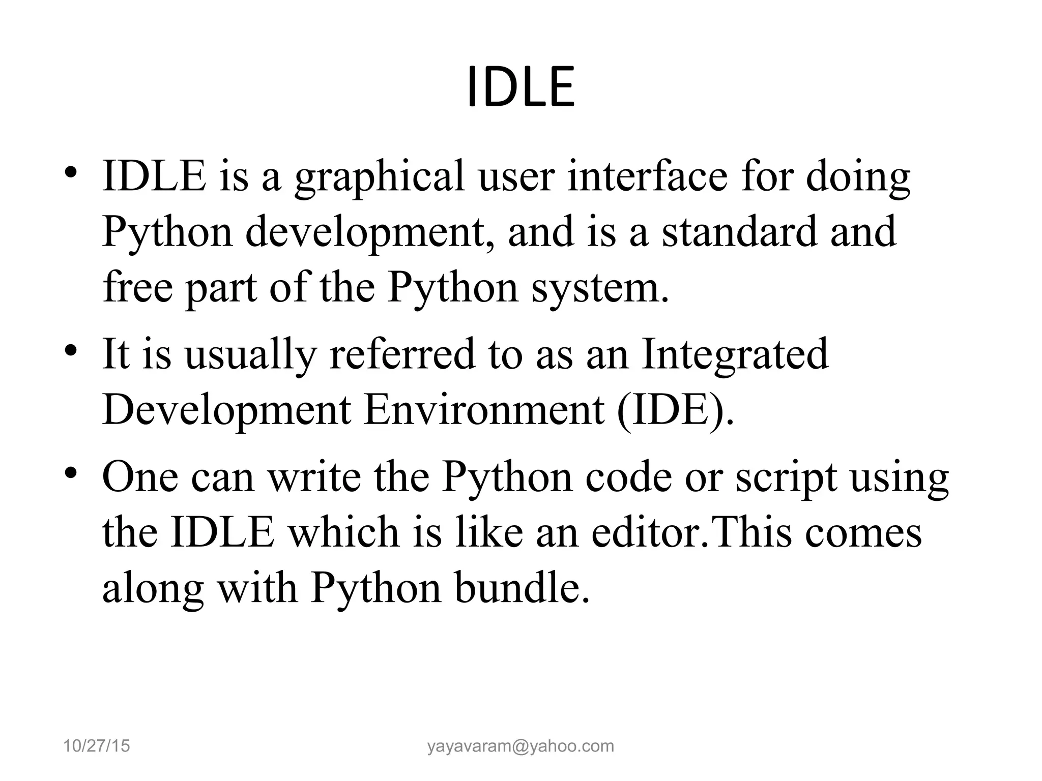 IDLE
• IDLE is a graphical user interface for doing
Python development, and is a standard and
free part of the Python system.
• It is usually referred to as an Integrated
Development Environment (IDE).
• One can write the Python code or script using
the IDLE which is like an editor.This comes
along with Python bundle.
10/27/15 yayavaram@yahoo.com
 