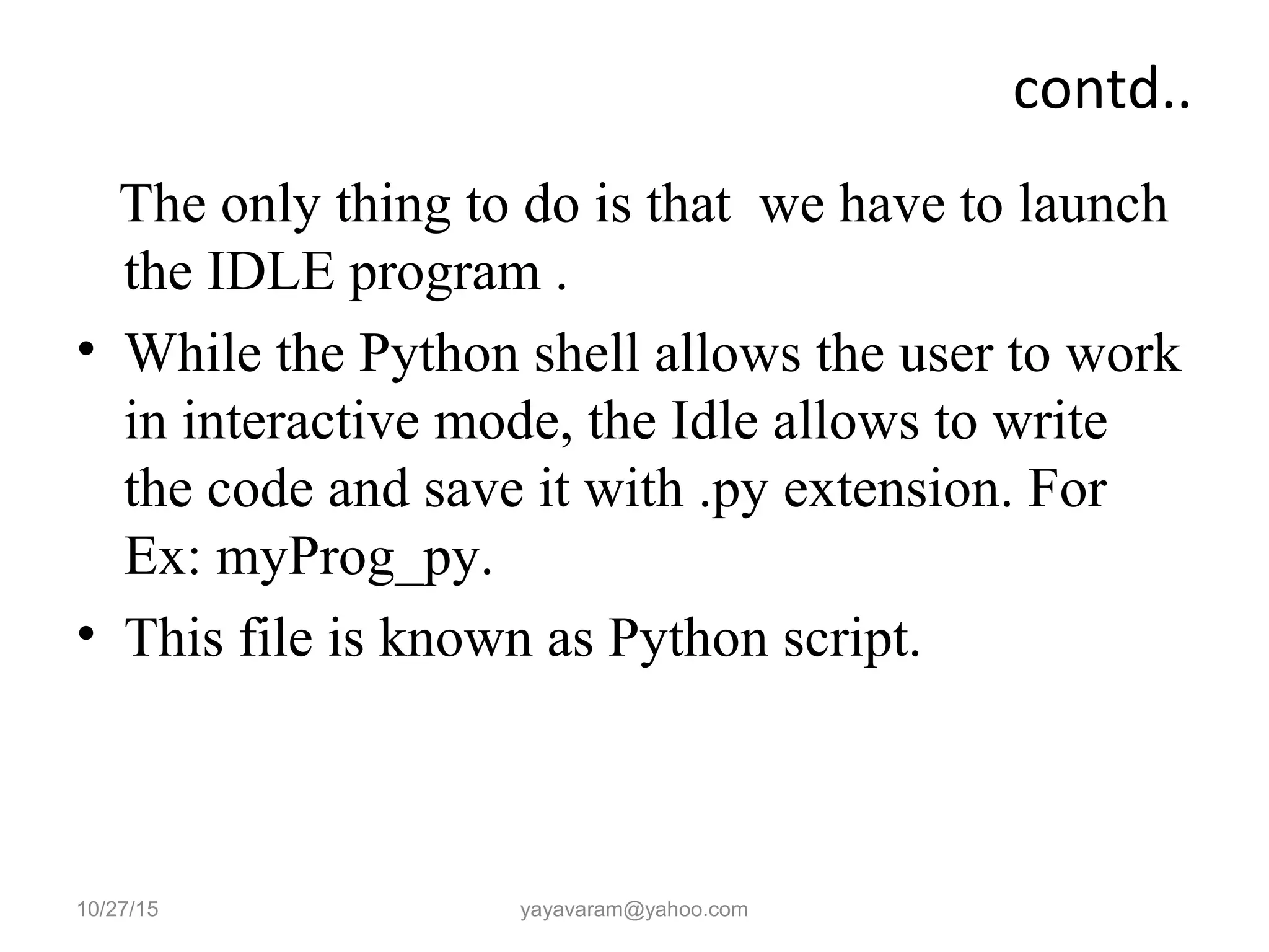 contd..
The only thing to do is that we have to launch
the IDLE program .
• While the Python shell allows the user to work
in interactive mode, the Idle allows to write
the code and save it with .py extension. For
Ex: myProg_py.
• This file is known as Python script.
10/27/15 yayavaram@yahoo.com
 