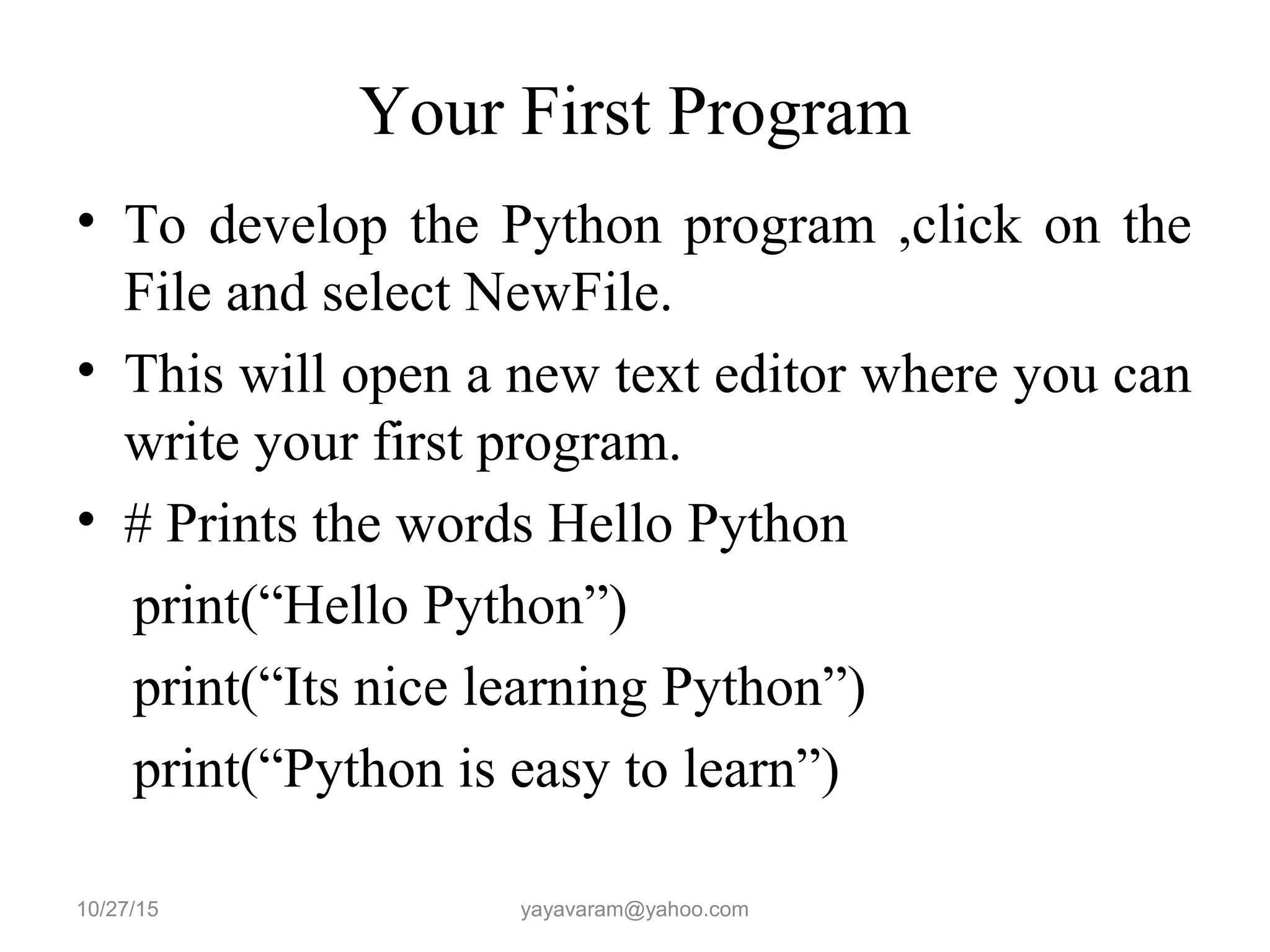 Your First Program
• To develop the Python program ,click on the
File and select NewFile.
• This will open a new text editor where you can
write your first program.
• # Prints the words Hello Python
print(“Hello Python”)
print(“Its nice learning Python”)
print(“Python is easy to learn”)
10/27/15 yayavaram@yahoo.com
 