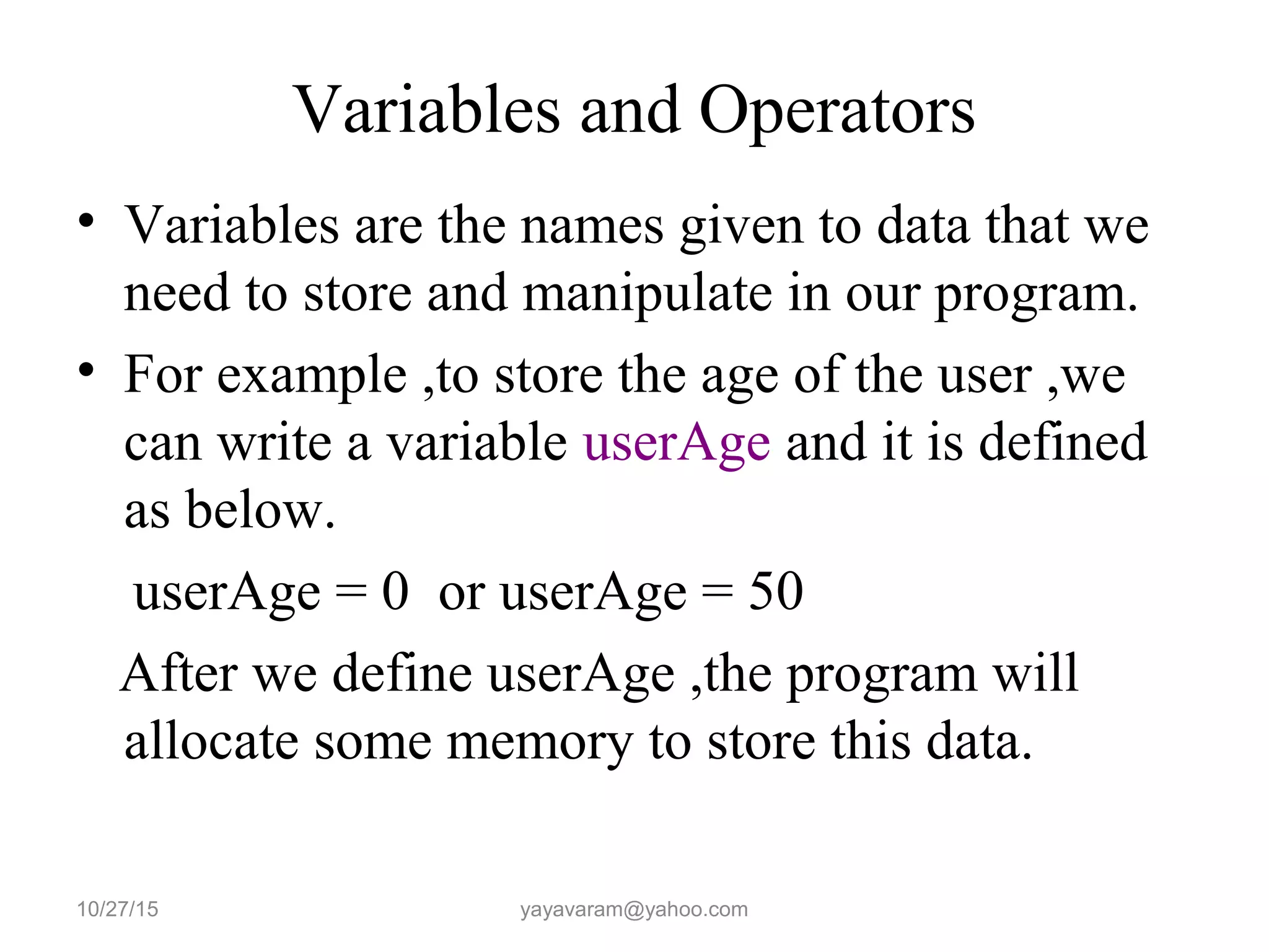 Variables and Operators
• Variables are the names given to data that we
need to store and manipulate in our program.
• For example ,to store the age of the user ,we
can write a variable userAge and it is defined
as below.
userAge = 0 or userAge = 50
After we define userAge ,the program will
allocate some memory to store this data.
10/27/15 yayavaram@yahoo.com
 