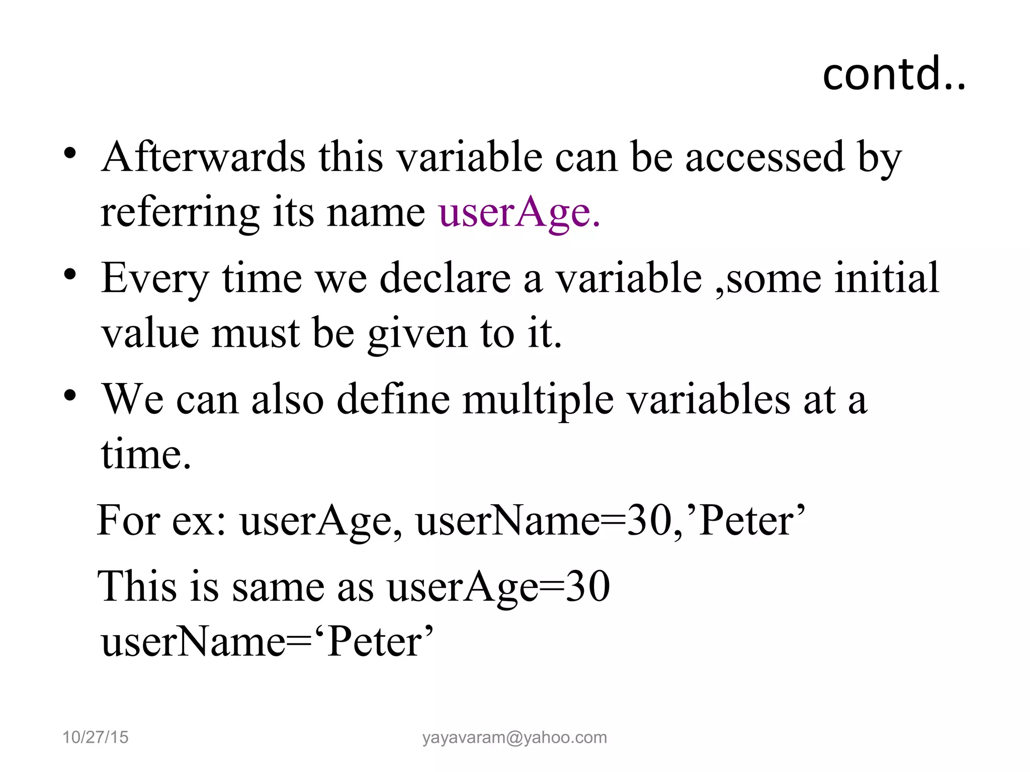 contd..
• Afterwards this variable can be accessed by
referring its name userAge.
• Every time we declare a variable ,some initial
value must be given to it.
• We can also define multiple variables at a
time.
For ex: userAge, userName=30,’Peter’
This is same as userAge=30
userName=‘Peter’
10/27/15 yayavaram@yahoo.com
 