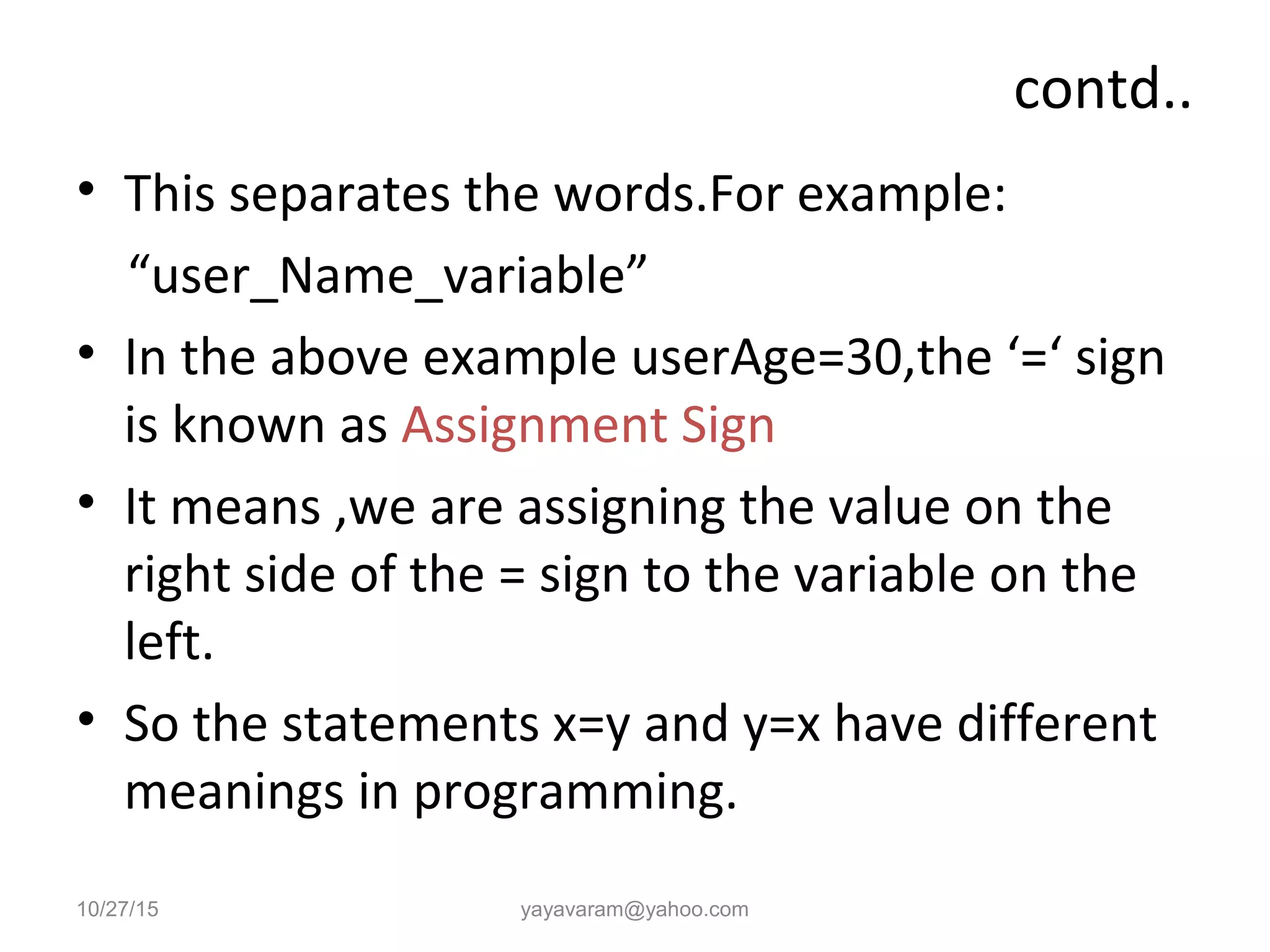 contd..
• This separates the words.For example:
“user_Name_variable”
• In the above example userAge=30,the ‘=‘ sign
is known as Assignment Sign
• It means ,we are assigning the value on the
right side of the = sign to the variable on the
left.
• So the statements x=y and y=x have different
meanings in programming.
10/27/15 yayavaram@yahoo.com
 