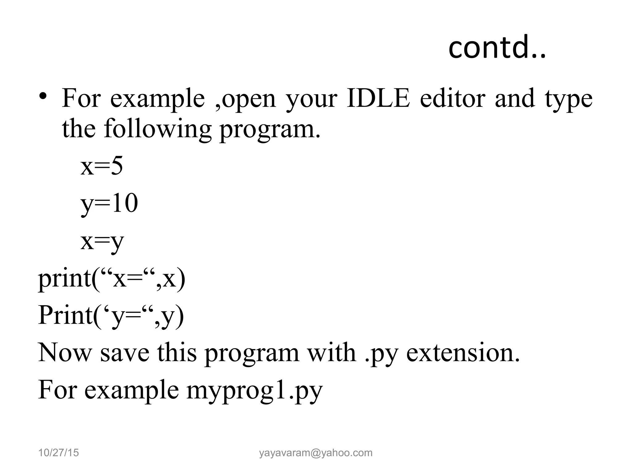 contd..
• For example ,open your IDLE editor and type
the following program.
x=5
y=10
x=y
print(“x=“,x)
Print(‘y=“,y)
Now save this program with .py extension.
For example myprog1.py
10/27/15 yayavaram@yahoo.com
 