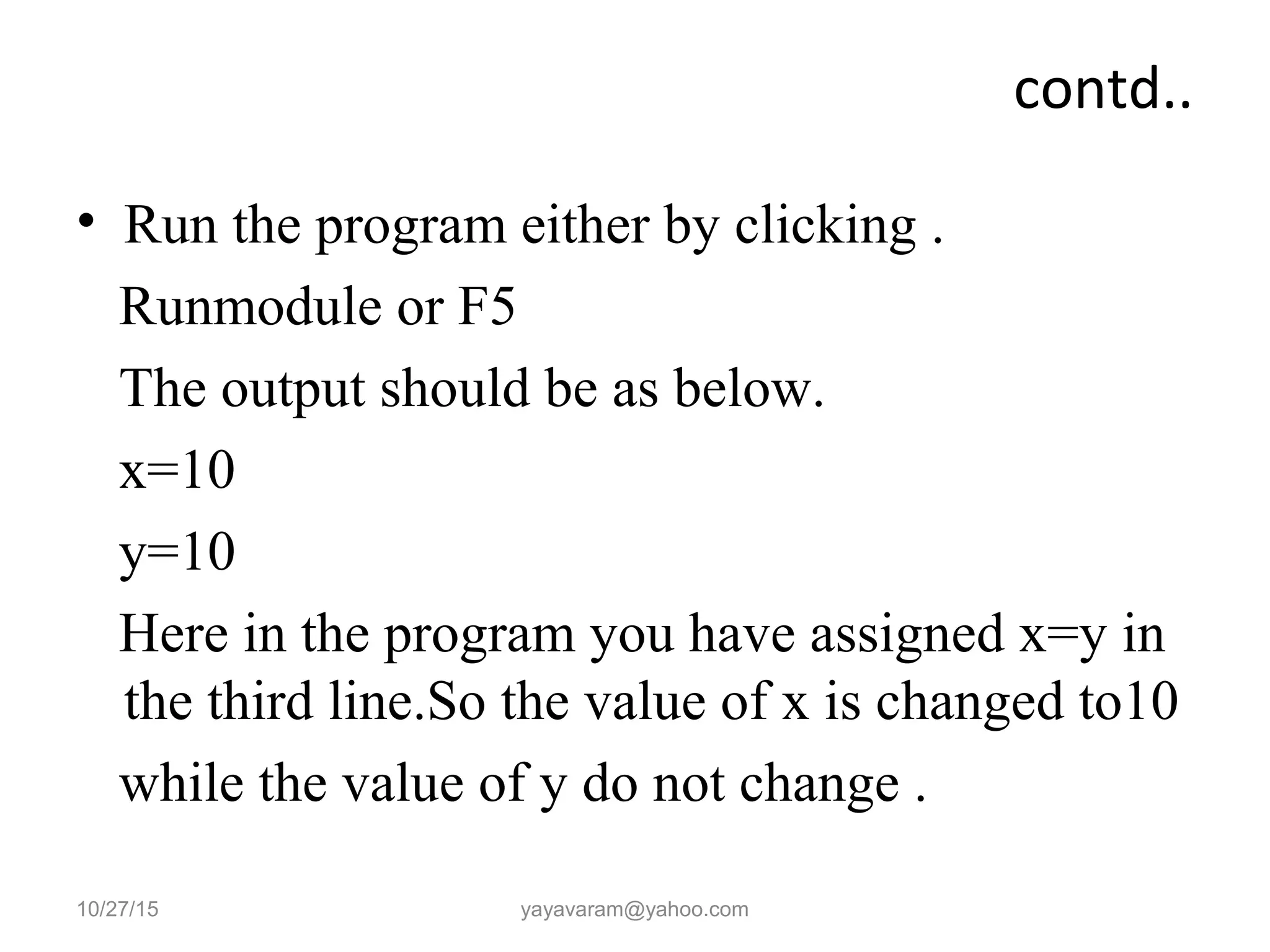 contd..
• Run the program either by clicking .
Runmodule or F5
The output should be as below.
x=10
y=10
Here in the program you have assigned x=y in
the third line.So the value of x is changed to10
while the value of y do not change .
10/27/15 yayavaram@yahoo.com
 