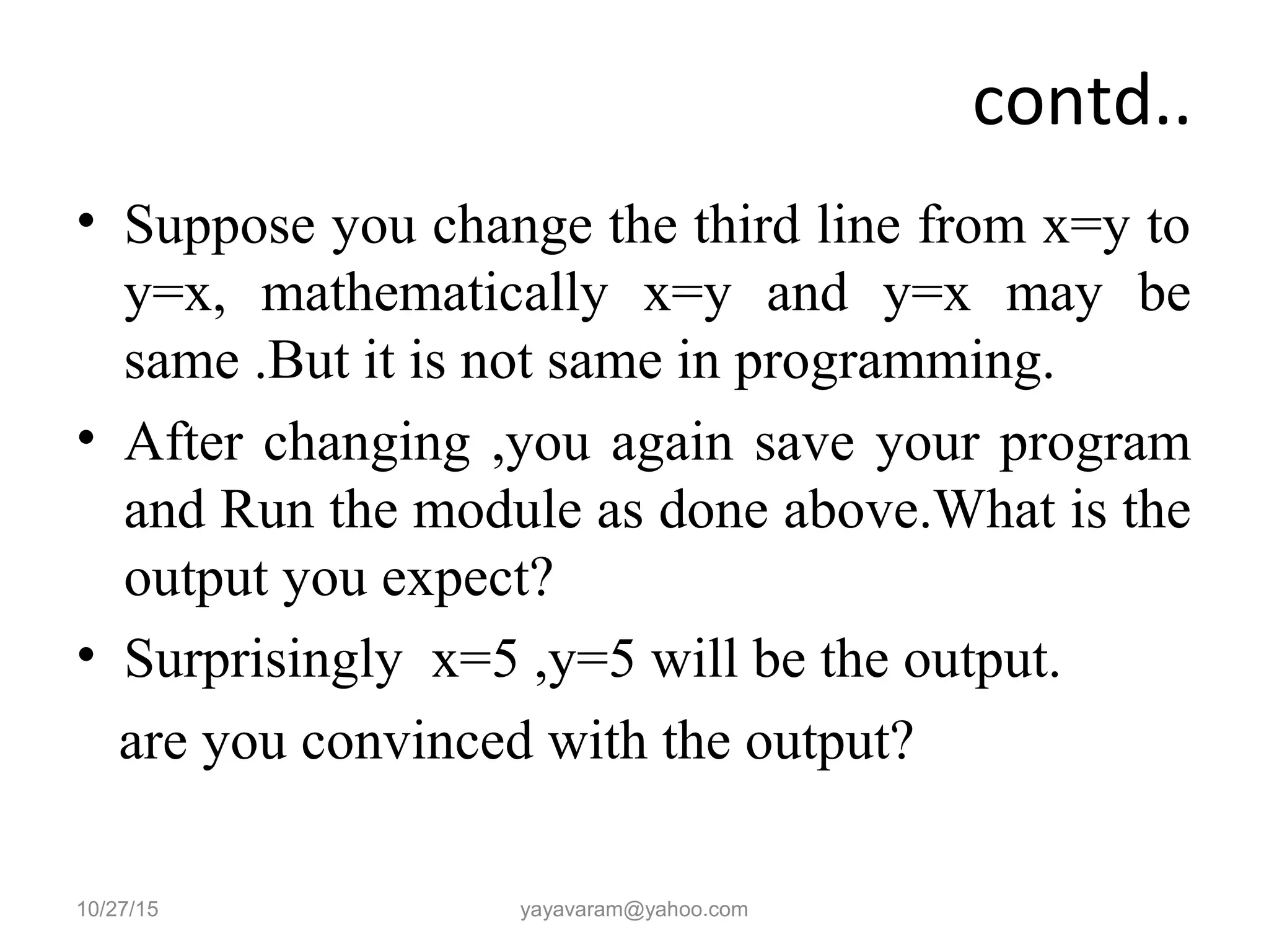contd..
• Suppose you change the third line from x=y to
y=x, mathematically x=y and y=x may be
same .But it is not same in programming.
• After changing ,you again save your program
and Run the module as done above.What is the
output you expect?
• Surprisingly x=5 ,y=5 will be the output.
are you convinced with the output?
10/27/15 yayavaram@yahoo.com
 
