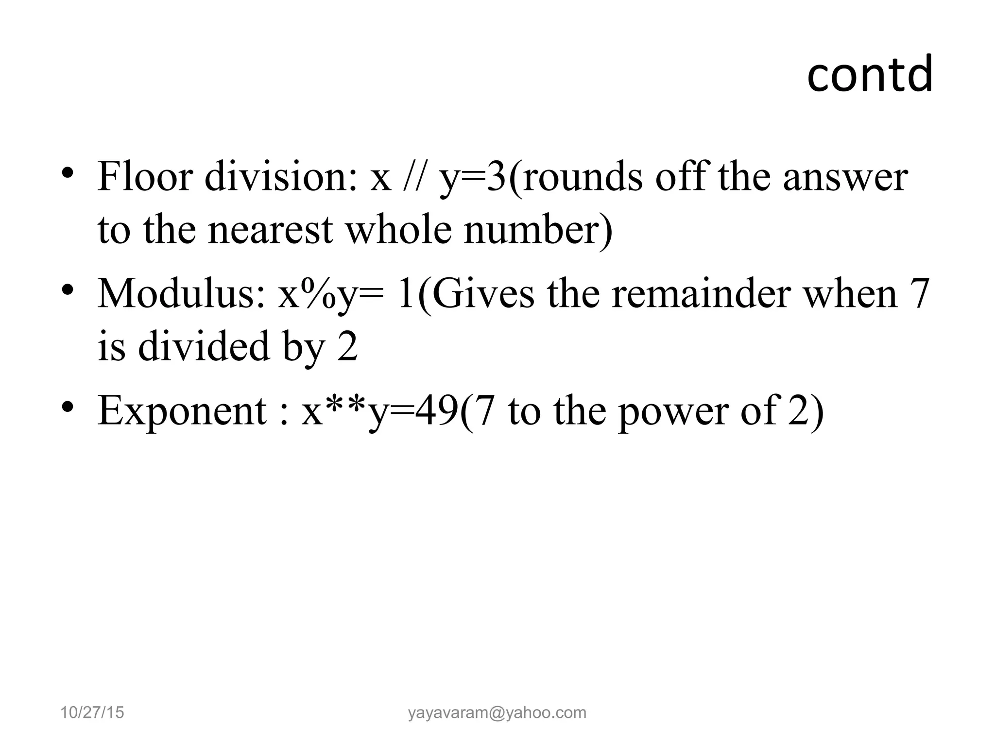 contd
• Floor division: x // y=3(rounds off the answer
to the nearest whole number)
• Modulus: x%y= 1(Gives the remainder when 7
is divided by 2
• Exponent : x**y=49(7 to the power of 2)
10/27/15 yayavaram@yahoo.com
 