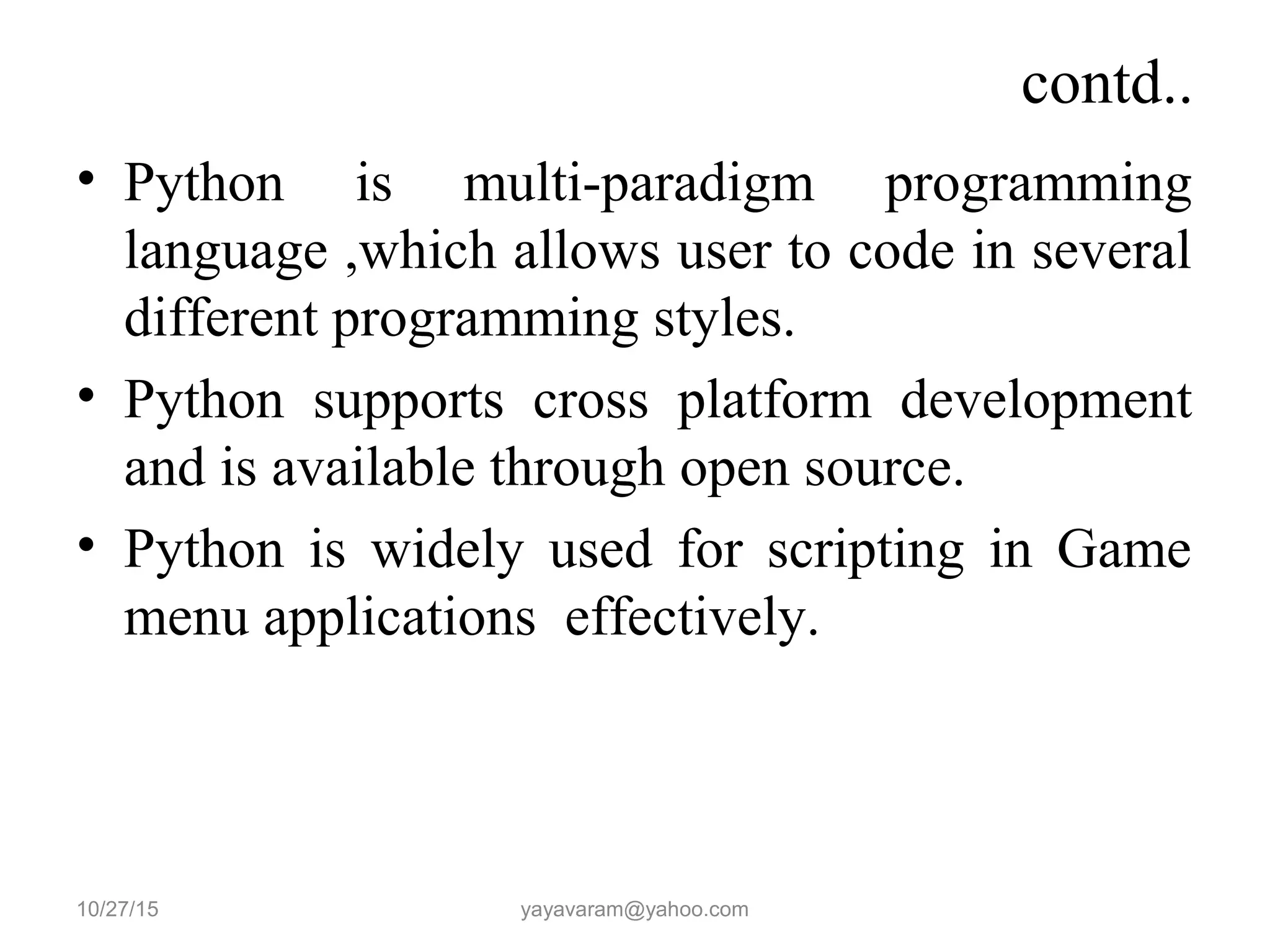 contd..
• Python is multi-paradigm programming
language ,which allows user to code in several
different programming styles.
• Python supports cross platform development
and is available through open source.
• Python is widely used for scripting in Game
menu applications effectively.
10/27/15 yayavaram@yahoo.com
 