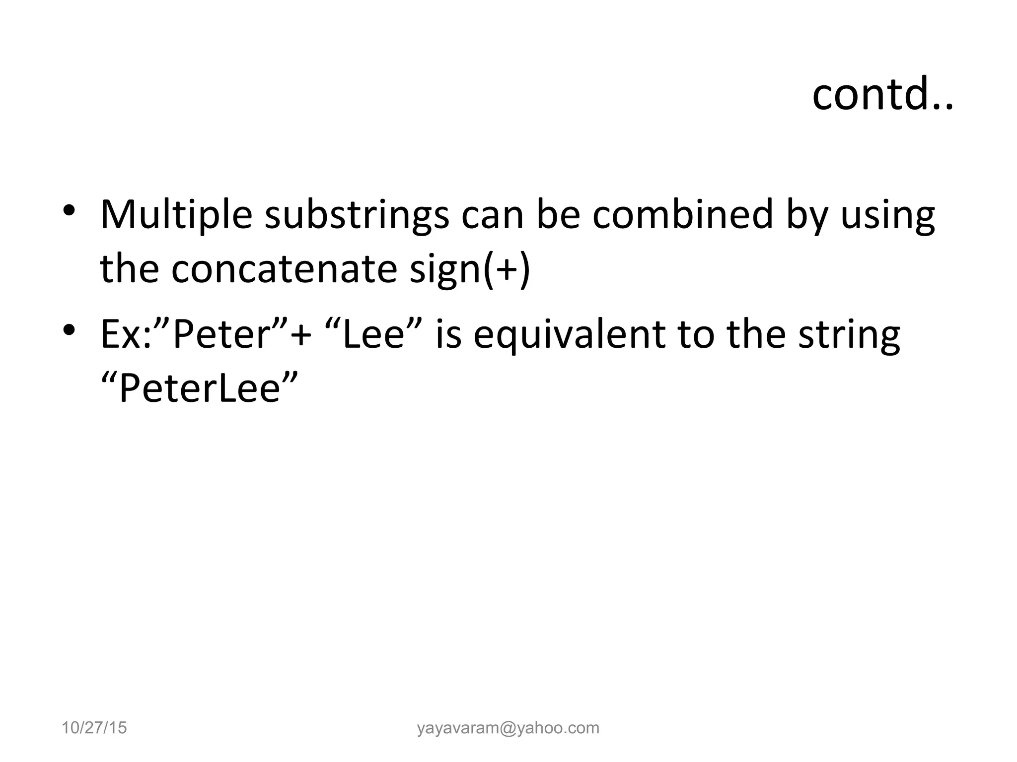 contd..
• Multiple substrings can be combined by using
the concatenate sign(+)
• Ex:”Peter”+ “Lee” is equivalent to the string
“PeterLee”
10/27/15 yayavaram@yahoo.com
 