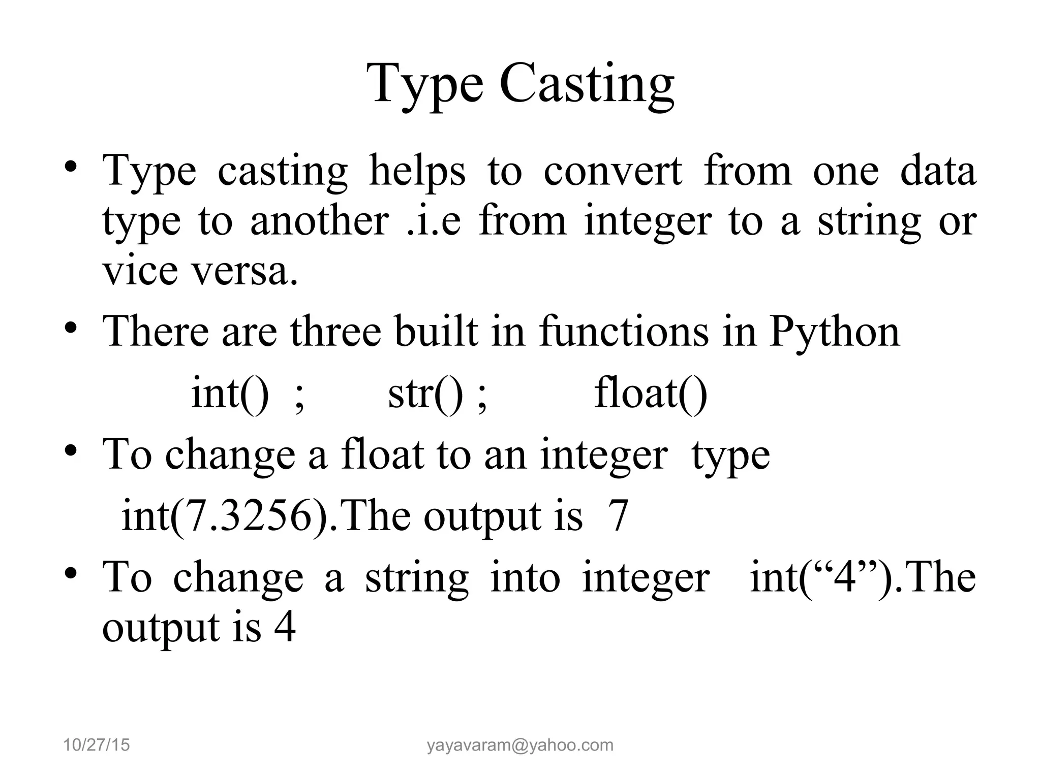 Type Casting
• Type casting helps to convert from one data
type to another .i.e from integer to a string or
vice versa.
• There are three built in functions in Python
int() ; str() ; float()
• To change a float to an integer type
int(7.3256).The output is 7
• To change a string into integer int(“4”).The
output is 4
10/27/15 yayavaram@yahoo.com
 