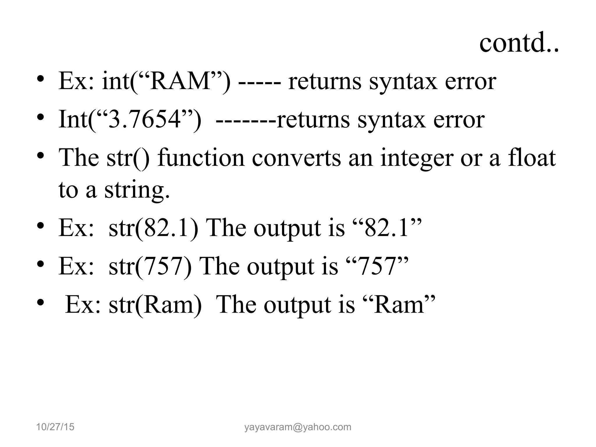 contd..
• Ex: int(“RAM”) ----- returns syntax error
• Int(“3.7654”) -------returns syntax error
• The str() function converts an integer or a float
to a string.
• Ex: str(82.1) The output is “82.1”
• Ex: str(757) The output is “757”
• Ex: str(Ram) The output is “Ram”
10/27/15 yayavaram@yahoo.com
 