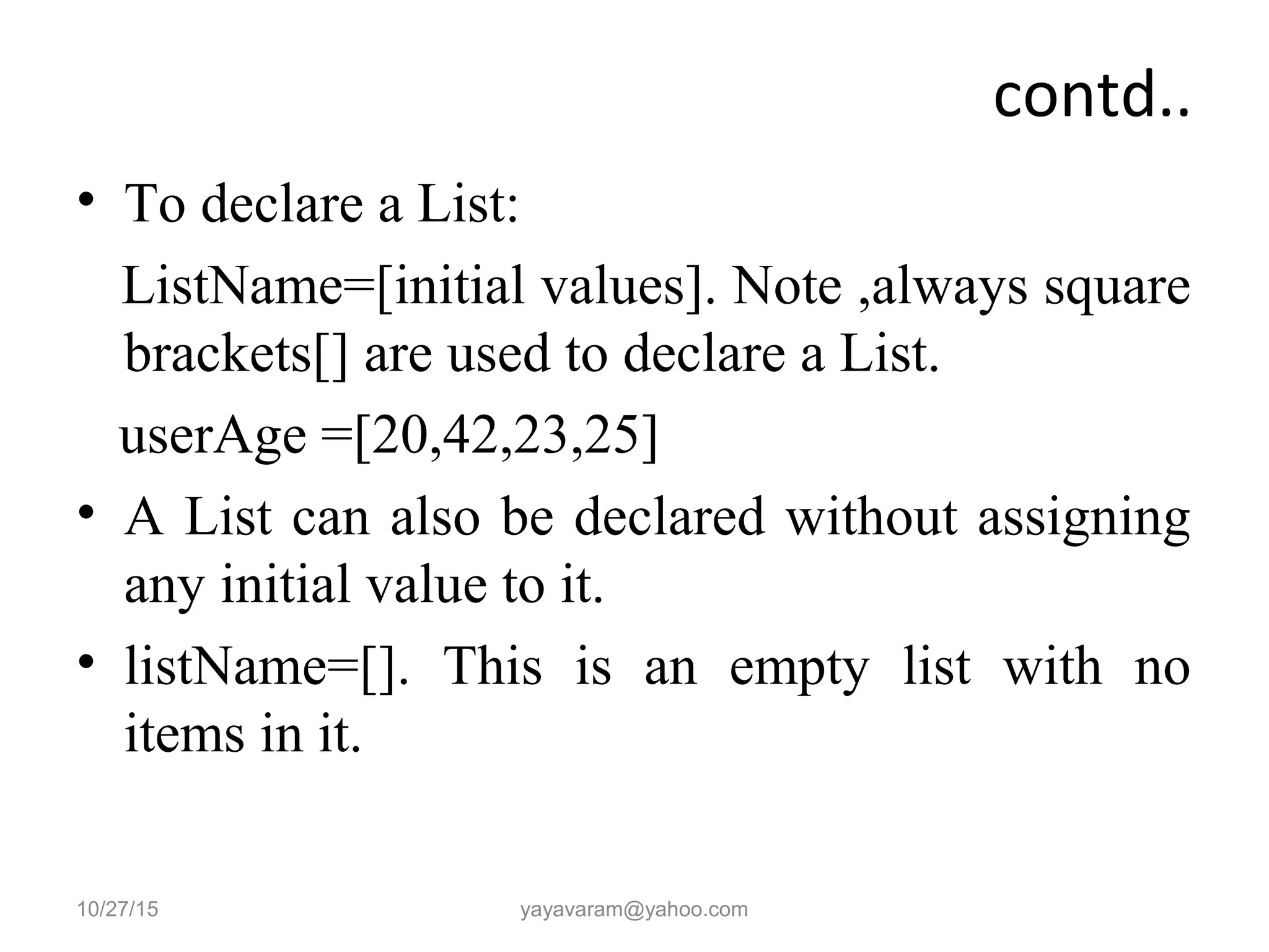 contd..
• To declare a List:
ListName=[initial values]. Note ,always square
brackets[] are used to declare a List.
userAge =[20,42,23,25]
• A List can also be declared without assigning
any initial value to it.
• listName=[]. This is an empty list with no
items in it.
10/27/15 yayavaram@yahoo.com
 