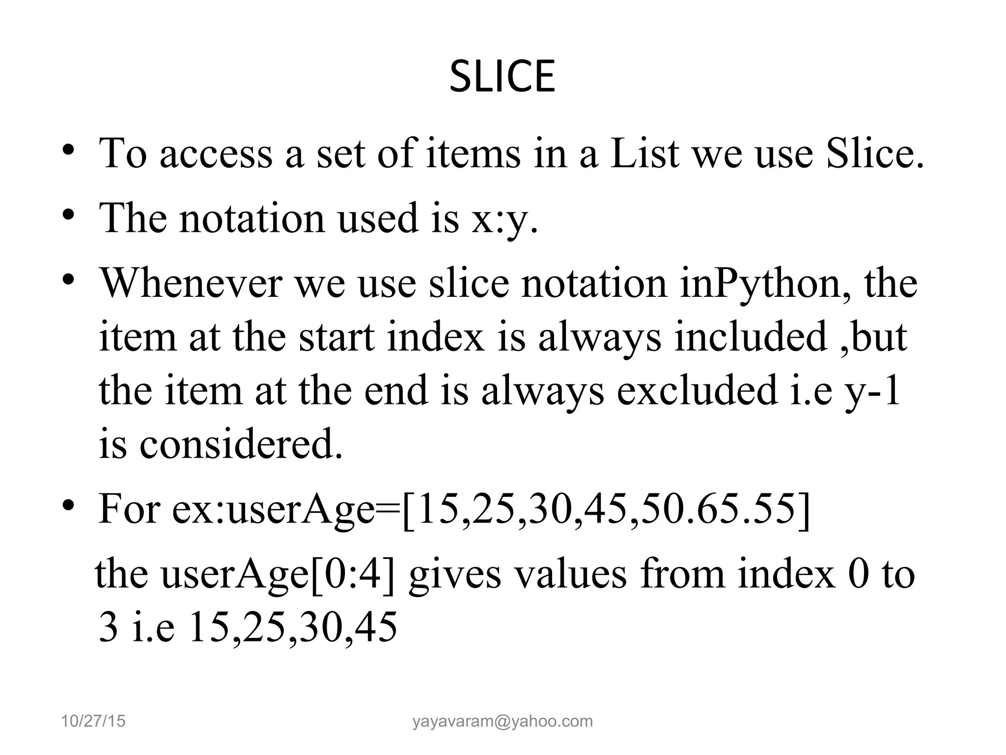 SLICE
• To access a set of items in a List we use Slice.
• The notation used is x:y.
• Whenever we use slice notation inPython, the
item at the start index is always included ,but
the item at the end is always excluded i.e y-1
is considered.
• For ex:userAge=[15,25,30,45,50.65.55]
the userAge[0:4] gives values from index 0 to
3 i.e 15,25,30,45
10/27/15 yayavaram@yahoo.com
 