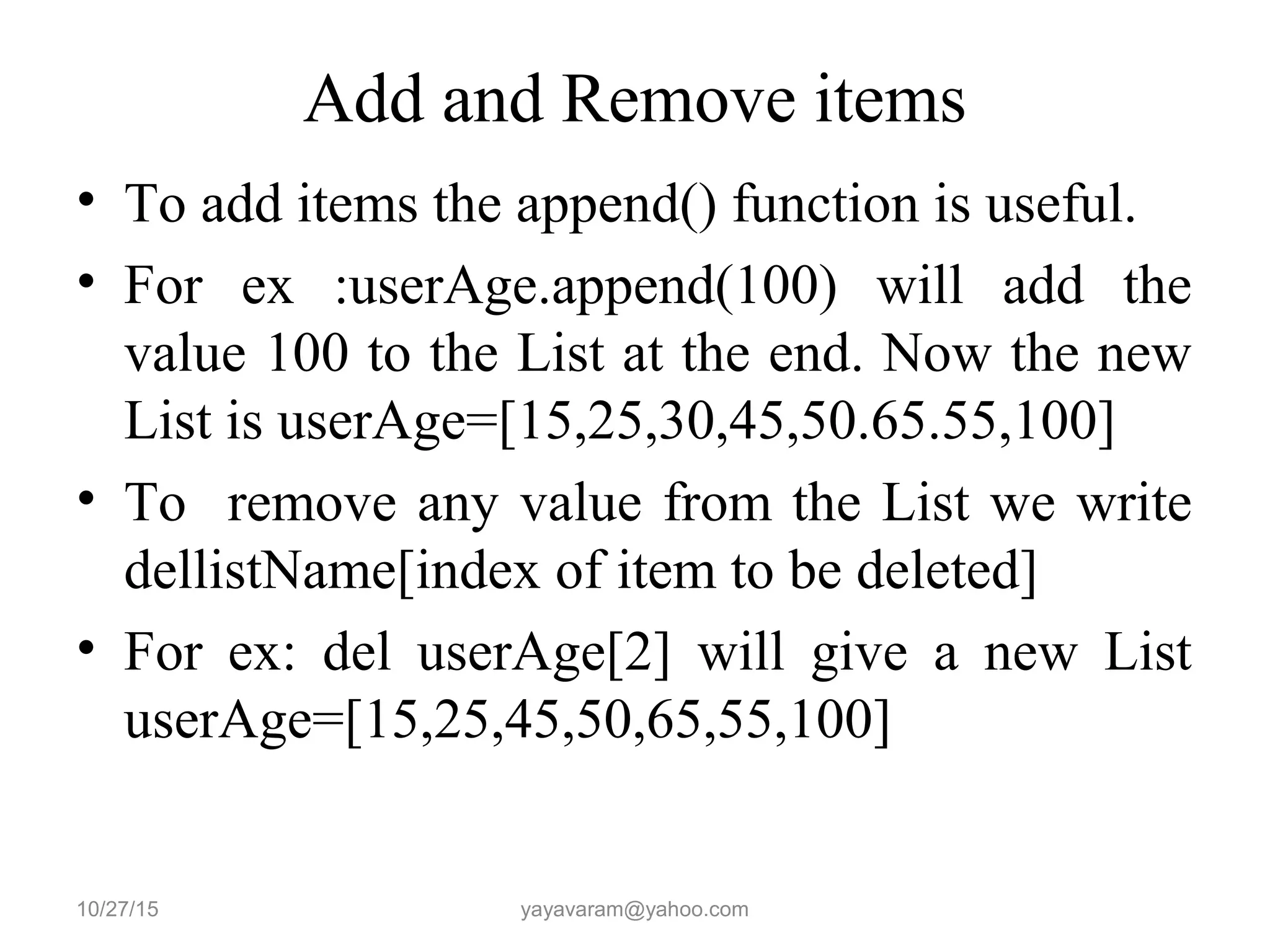 Add and Remove items
• To add items the append() function is useful.
• For ex :userAge.append(100) will add the
value 100 to the List at the end. Now the new
List is userAge=[15,25,30,45,50.65.55,100]
• To remove any value from the List we write
dellistName[index of item to be deleted]
• For ex: del userAge[2] will give a new List
userAge=[15,25,45,50,65,55,100]
10/27/15 yayavaram@yahoo.com
 