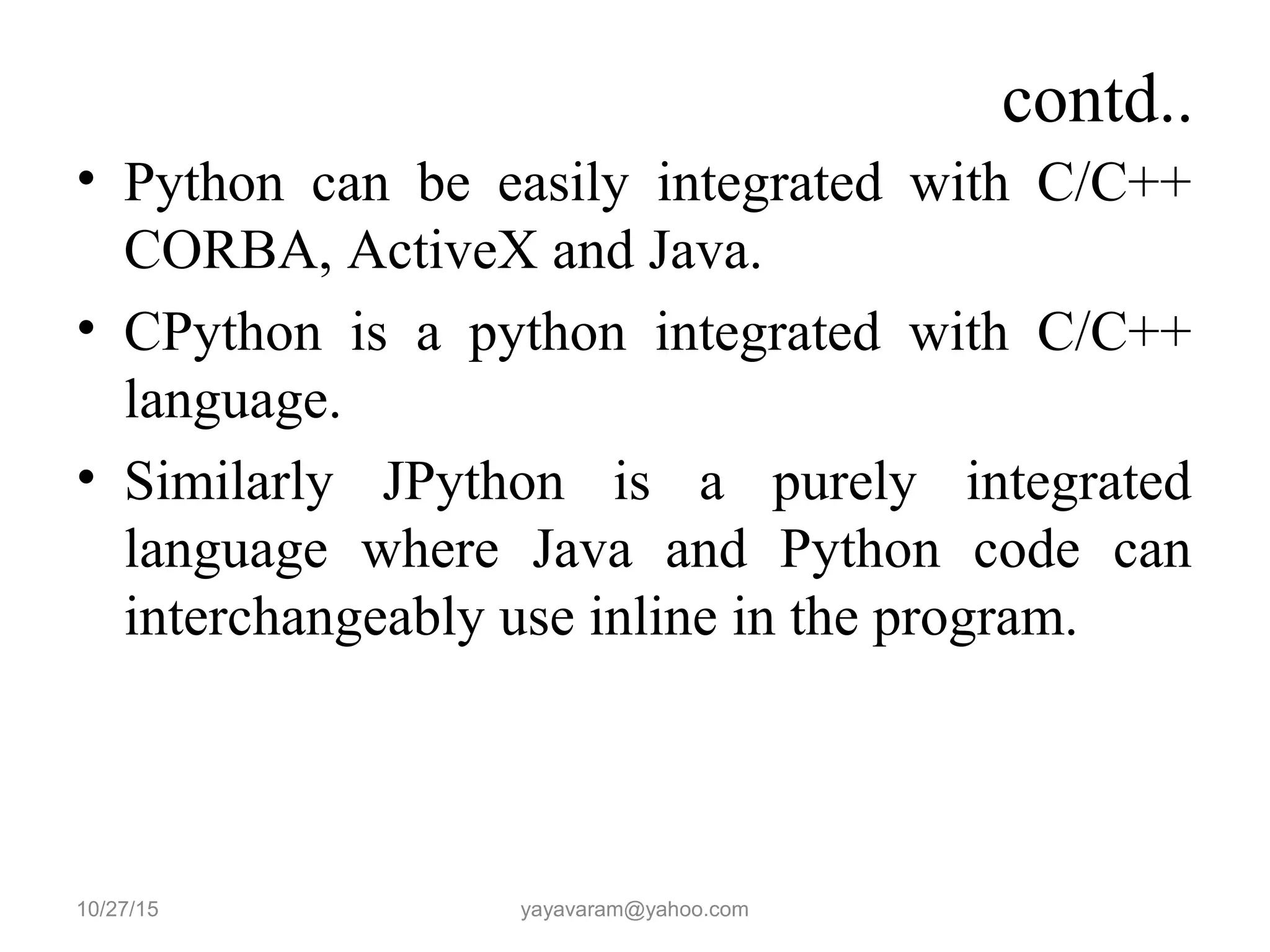 contd..
• Python can be easily integrated with C/C++
CORBA, ActiveX and Java.
• CPython is a python integrated with C/C++
language.
• Similarly JPython is a purely integrated
language where Java and Python code can
interchangeably use inline in the program.
10/27/15 yayavaram@yahoo.com
 