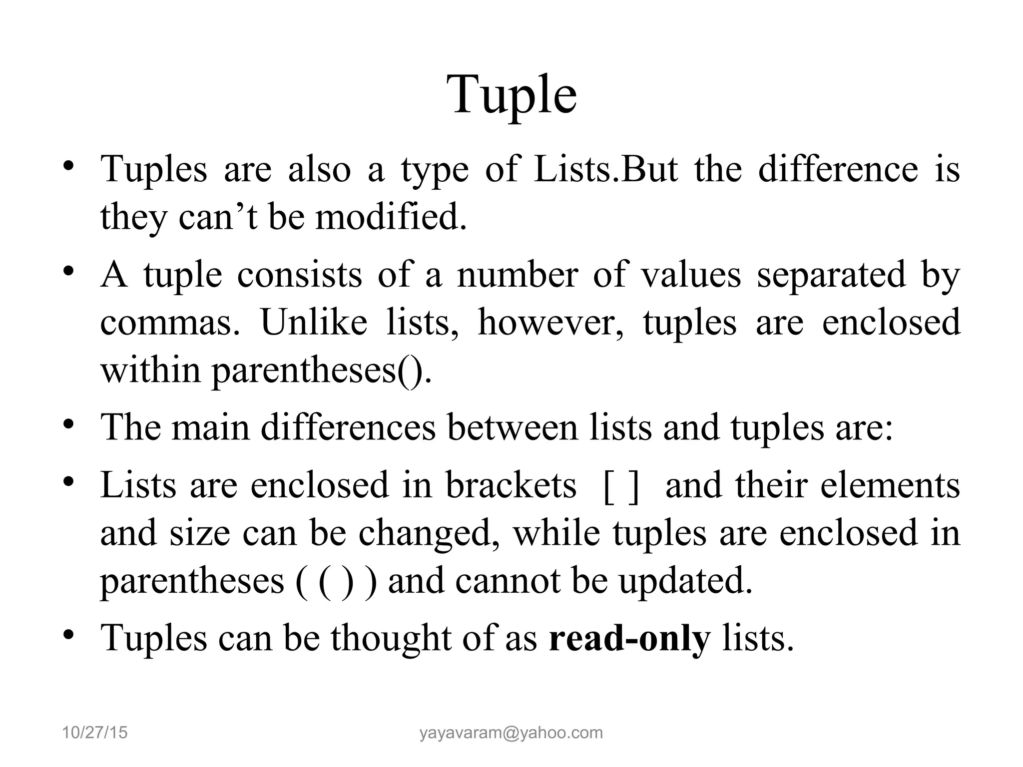 Tuple
• Tuples are also a type of Lists.But the difference is
they can’t be modified.
• A tuple consists of a number of values separated by
commas. Unlike lists, however, tuples are enclosed
within parentheses().
• The main differences between lists and tuples are:
• Lists are enclosed in brackets [ ] and their elements
and size can be changed, while tuples are enclosed in
parentheses ( ( ) ) and cannot be updated.
• Tuples can be thought of as read-only lists.
10/27/15 yayavaram@yahoo.com
 