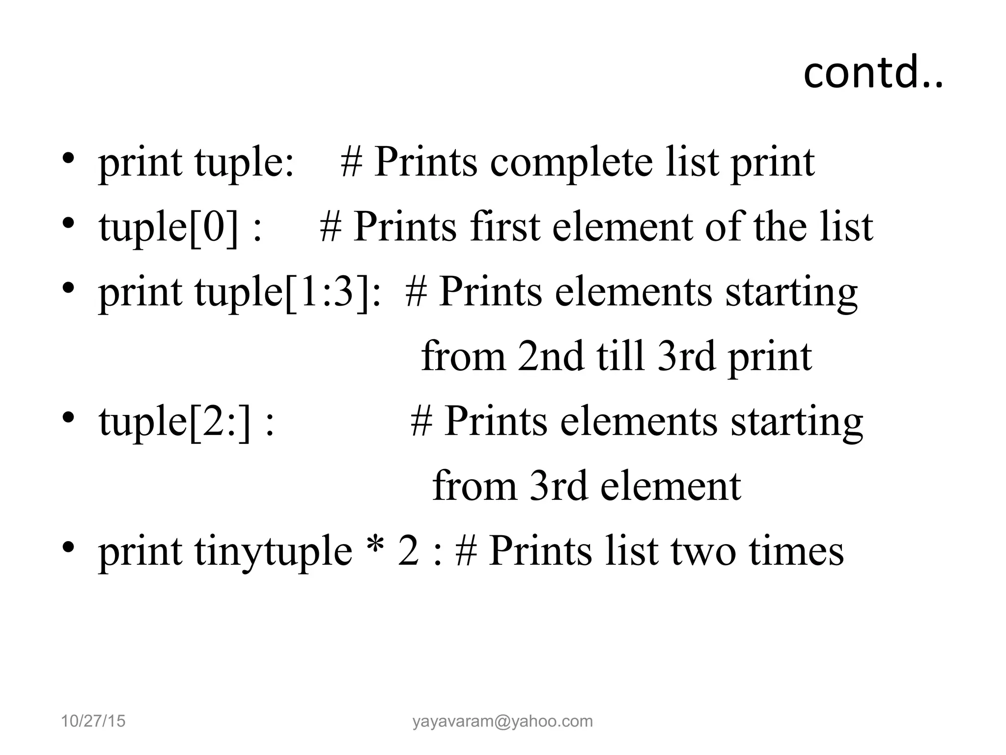 contd..
• print tuple: # Prints complete list print
• tuple[0] : # Prints first element of the list
• print tuple[1:3]: # Prints elements starting
from 2nd till 3rd print
• tuple[2:] : # Prints elements starting
from 3rd element
• print tinytuple * 2 : # Prints list two times
10/27/15 yayavaram@yahoo.com
 