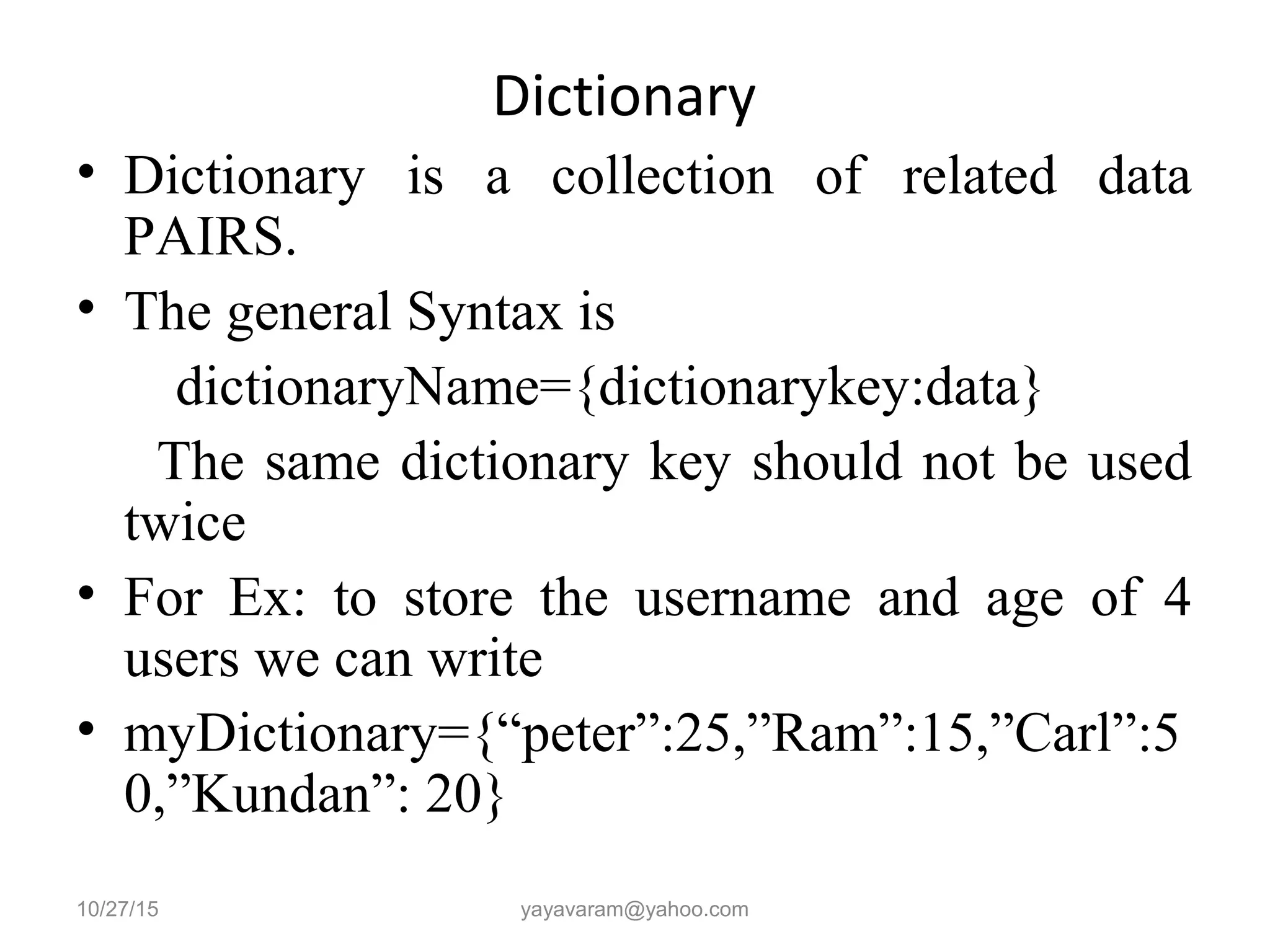 Dictionary
• Dictionary is a collection of related data
PAIRS.
• The general Syntax is
dictionaryName={dictionarykey:data}
The same dictionary key should not be used
twice
• For Ex: to store the username and age of 4
users we can write
• myDictionary={“peter”:25,”Ram”:15,”Carl”:5
0,”Kundan”: 20}
10/27/15 yayavaram@yahoo.com
 