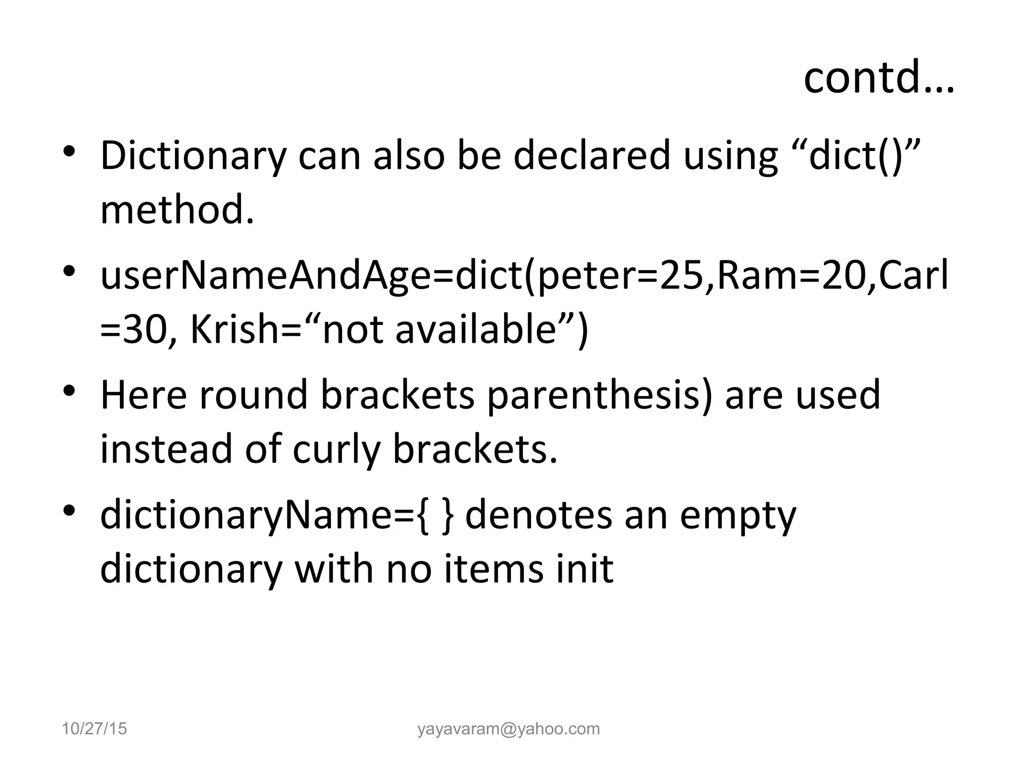 contd…
• Dictionary can also be declared using “dict()”
method.
• userNameAndAge=dict(peter=25,Ram=20,Carl
=30, Krish=“not available”)
• Here round brackets parenthesis) are used
instead of curly brackets.
• dictionaryName={ } denotes an empty
dictionary with no items init
10/27/15 yayavaram@yahoo.com
 