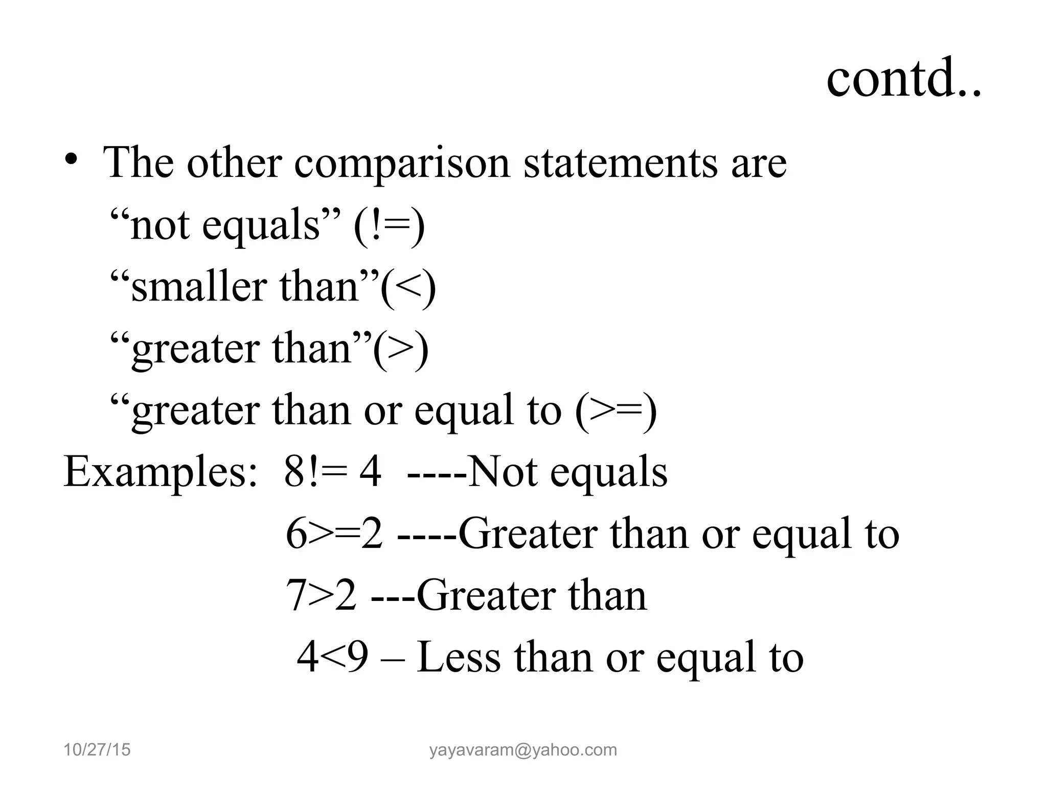 contd..
• The other comparison statements are
“not equals” (!=)
“smaller than”(<)
“greater than”(>)
“greater than or equal to (>=)
Examples: 8!= 4 ----Not equals
6>=2 ----Greater than or equal to
7>2 ---Greater than
4<9 – Less than or equal to
10/27/15 yayavaram@yahoo.com
 