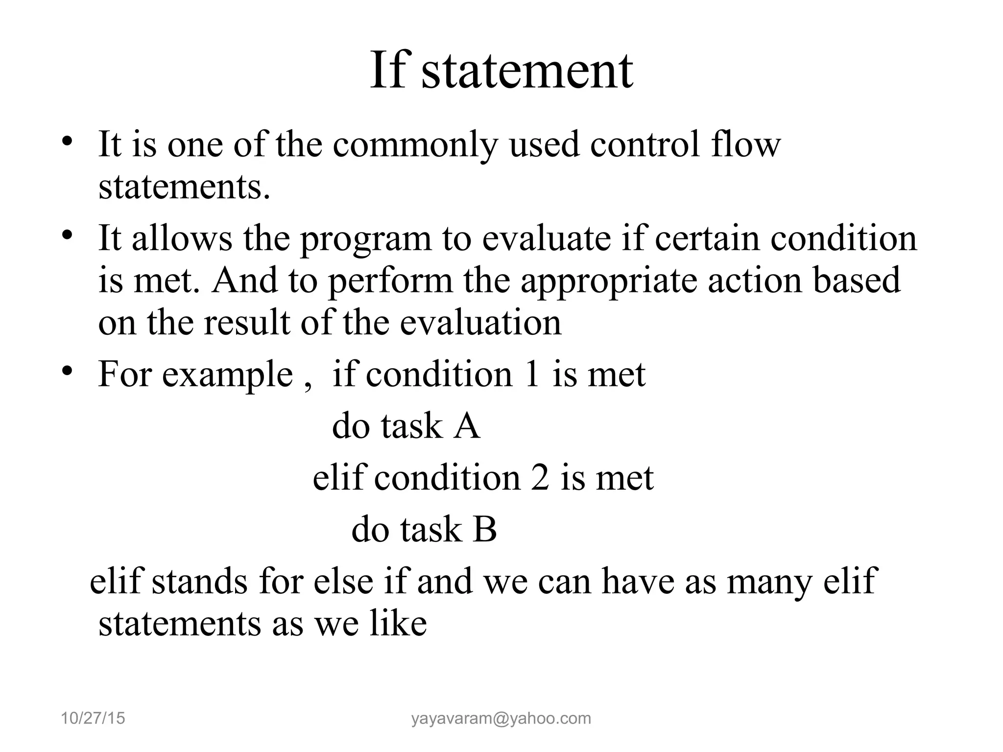 If statement
• It is one of the commonly used control flow
statements.
• It allows the program to evaluate if certain condition
is met. And to perform the appropriate action based
on the result of the evaluation
• For example , if condition 1 is met
do task A
elif condition 2 is met
do task B
elif stands for else if and we can have as many elif
statements as we like
10/27/15 yayavaram@yahoo.com
 