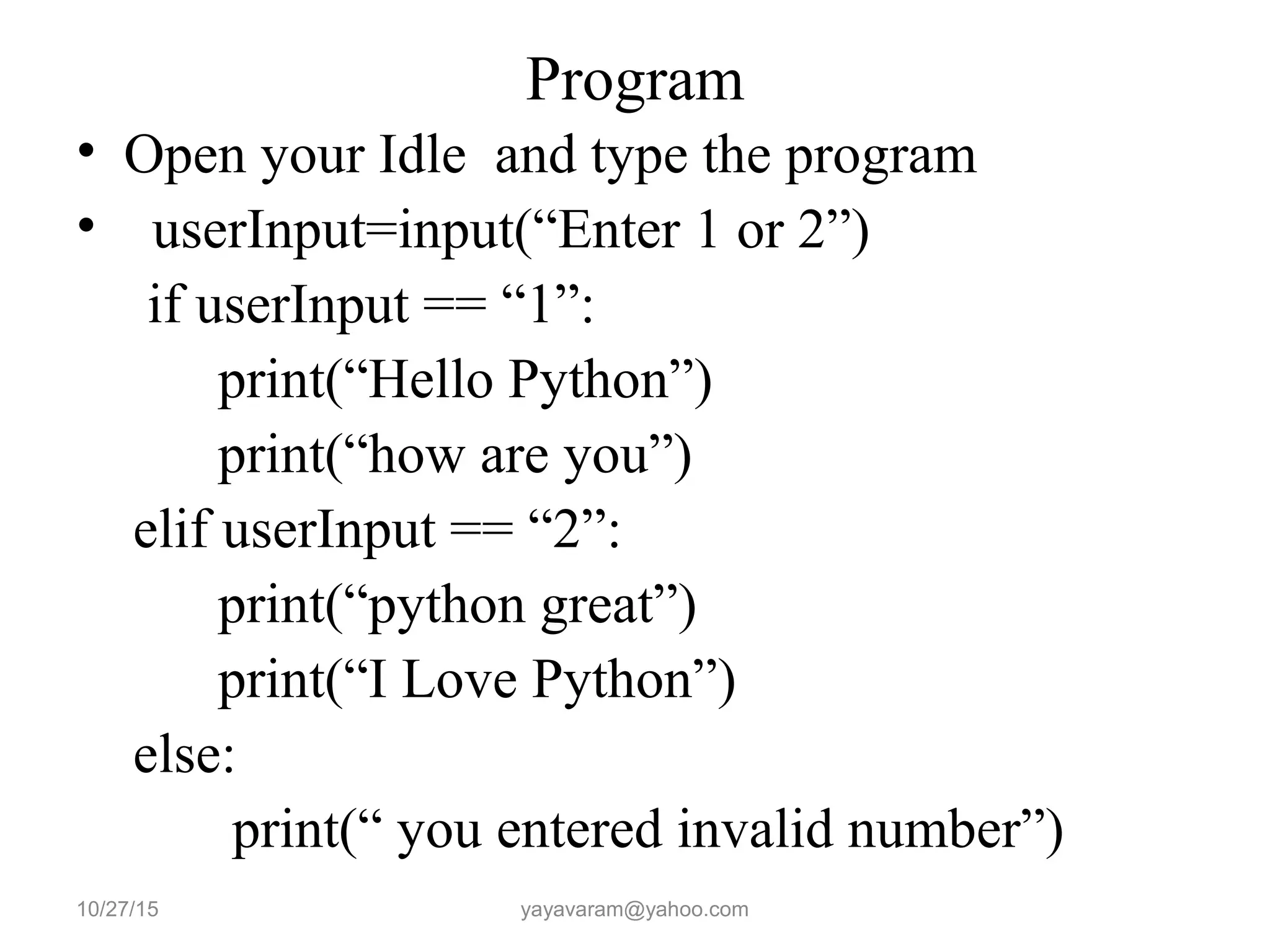 Program
• Open your Idle and type the program
• userInput=input(“Enter 1 or 2”)
if userInput == “1”:
print(“Hello Python”)
print(“how are you”)
elif userInput == “2”:
print(“python great”)
print(“I Love Python”)
else:
print(“ you entered invalid number”)
10/27/15 yayavaram@yahoo.com
 