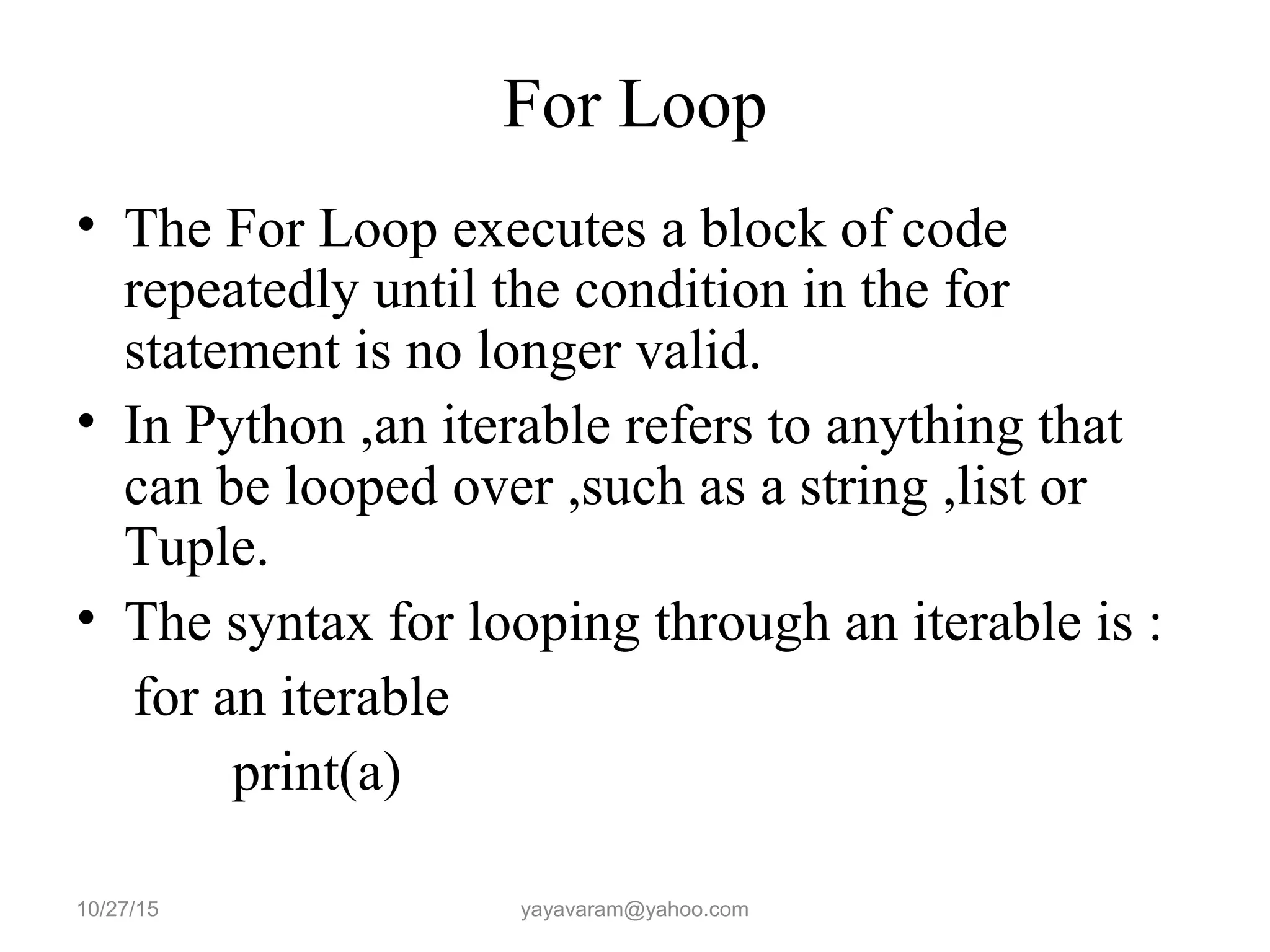 For Loop
• The For Loop executes a block of code
repeatedly until the condition in the for
statement is no longer valid.
• In Python ,an iterable refers to anything that
can be looped over ,such as a string ,list or
Tuple.
• The syntax for looping through an iterable is :
for an iterable
print(a)
10/27/15 yayavaram@yahoo.com
 