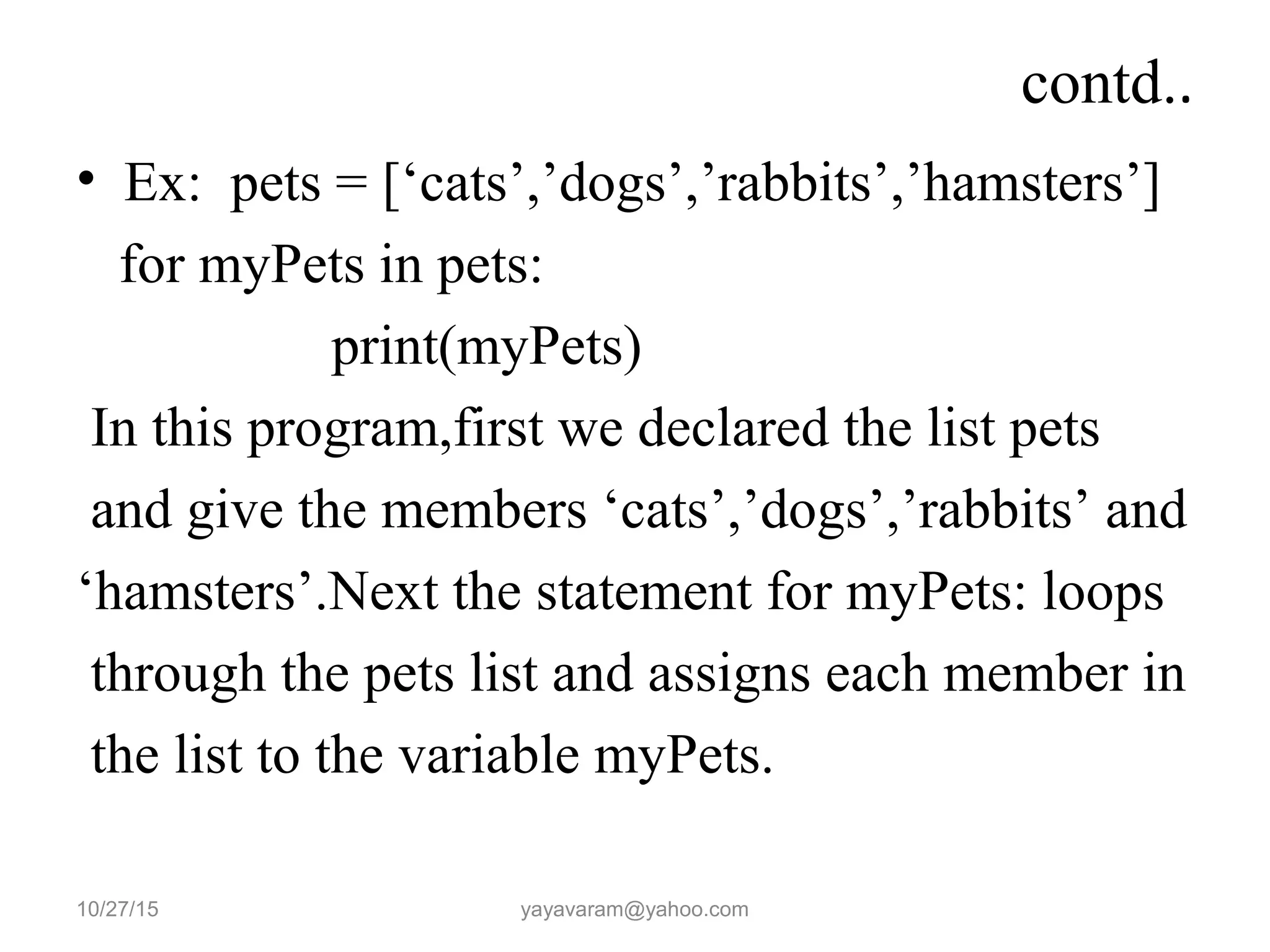 contd..
• Ex: pets = [‘cats’,’dogs’,’rabbits’,’hamsters’]
for myPets in pets:
print(myPets)
In this program,first we declared the list pets
and give the members ‘cats’,’dogs’,’rabbits’ and
‘hamsters’.Next the statement for myPets: loops
through the pets list and assigns each member in
the list to the variable myPets.
10/27/15 yayavaram@yahoo.com
 