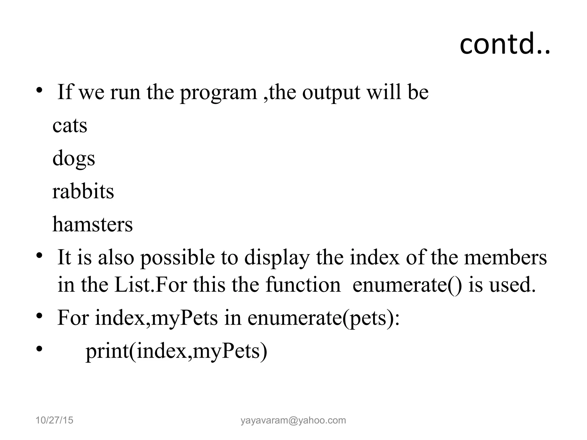 contd..
• If we run the program ,the output will be
cats
dogs
rabbits
hamsters
• It is also possible to display the index of the members
in the List.For this the function enumerate() is used.
• For index,myPets in enumerate(pets):
• print(index,myPets)
10/27/15 yayavaram@yahoo.com
 