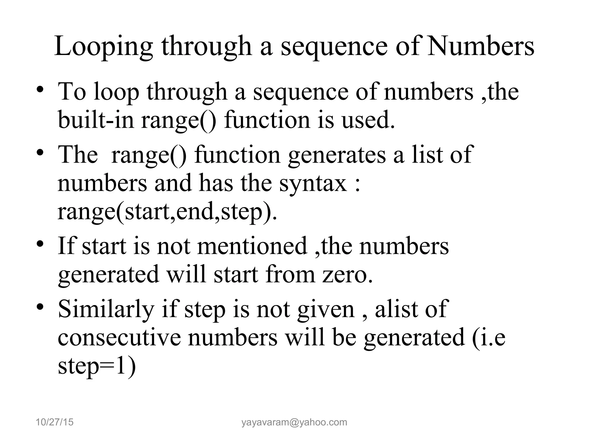 Looping through a sequence of Numbers
• To loop through a sequence of numbers ,the
built-in range() function is used.
• The range() function generates a list of
numbers and has the syntax :
range(start,end,step).
• If start is not mentioned ,the numbers
generated will start from zero.
• Similarly if step is not given , alist of
consecutive numbers will be generated (i.e
step=1)
10/27/15 yayavaram@yahoo.com
 