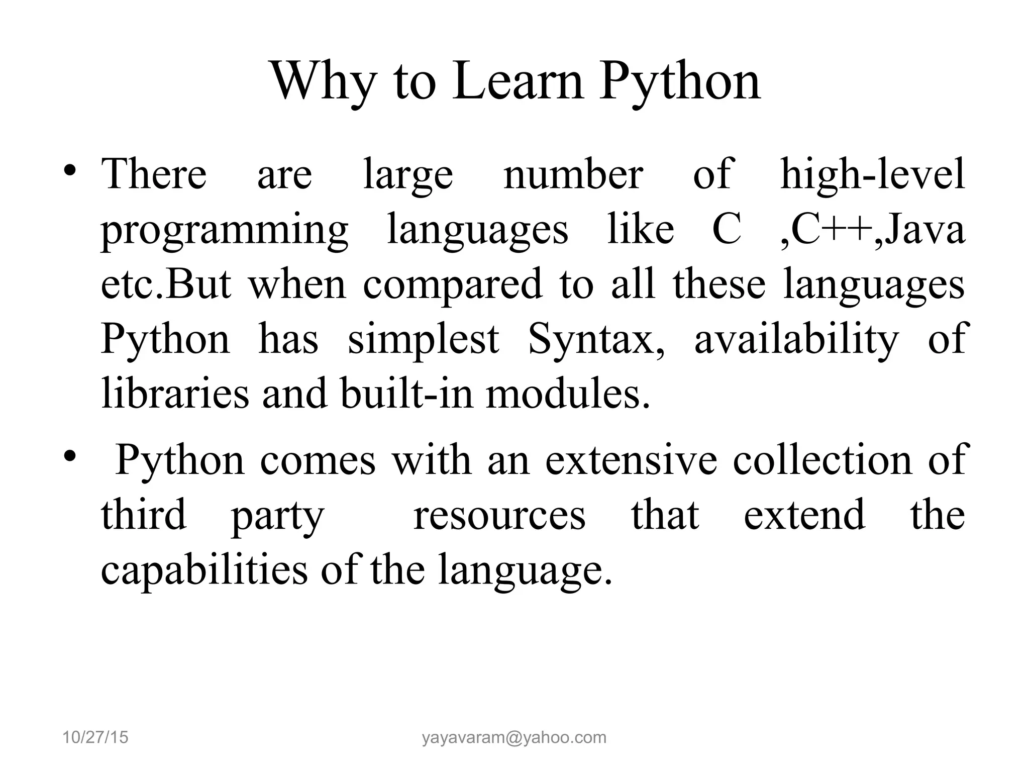 Why to Learn Python
• There are large number of high-level
programming languages like C ,C++,Java
etc.But when compared to all these languages
Python has simplest Syntax, availability of
libraries and built-in modules.
• Python comes with an extensive collection of
third party resources that extend the
capabilities of the language.
10/27/15 yayavaram@yahoo.com
 
