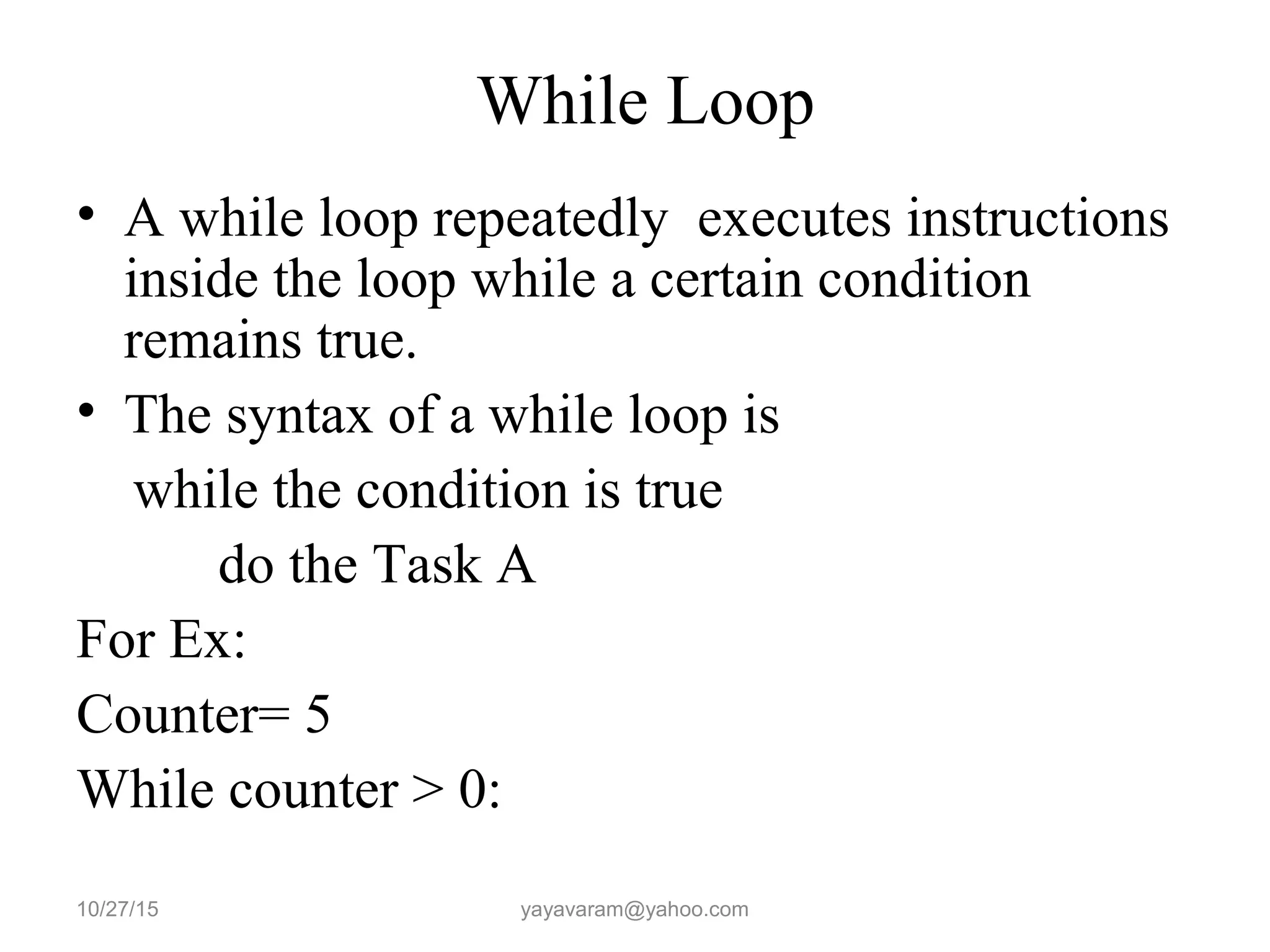 While Loop
• A while loop repeatedly executes instructions
inside the loop while a certain condition
remains true.
• The syntax of a while loop is
while the condition is true
do the Task A
For Ex:
Counter= 5
While counter > 0:
10/27/15 yayavaram@yahoo.com
 