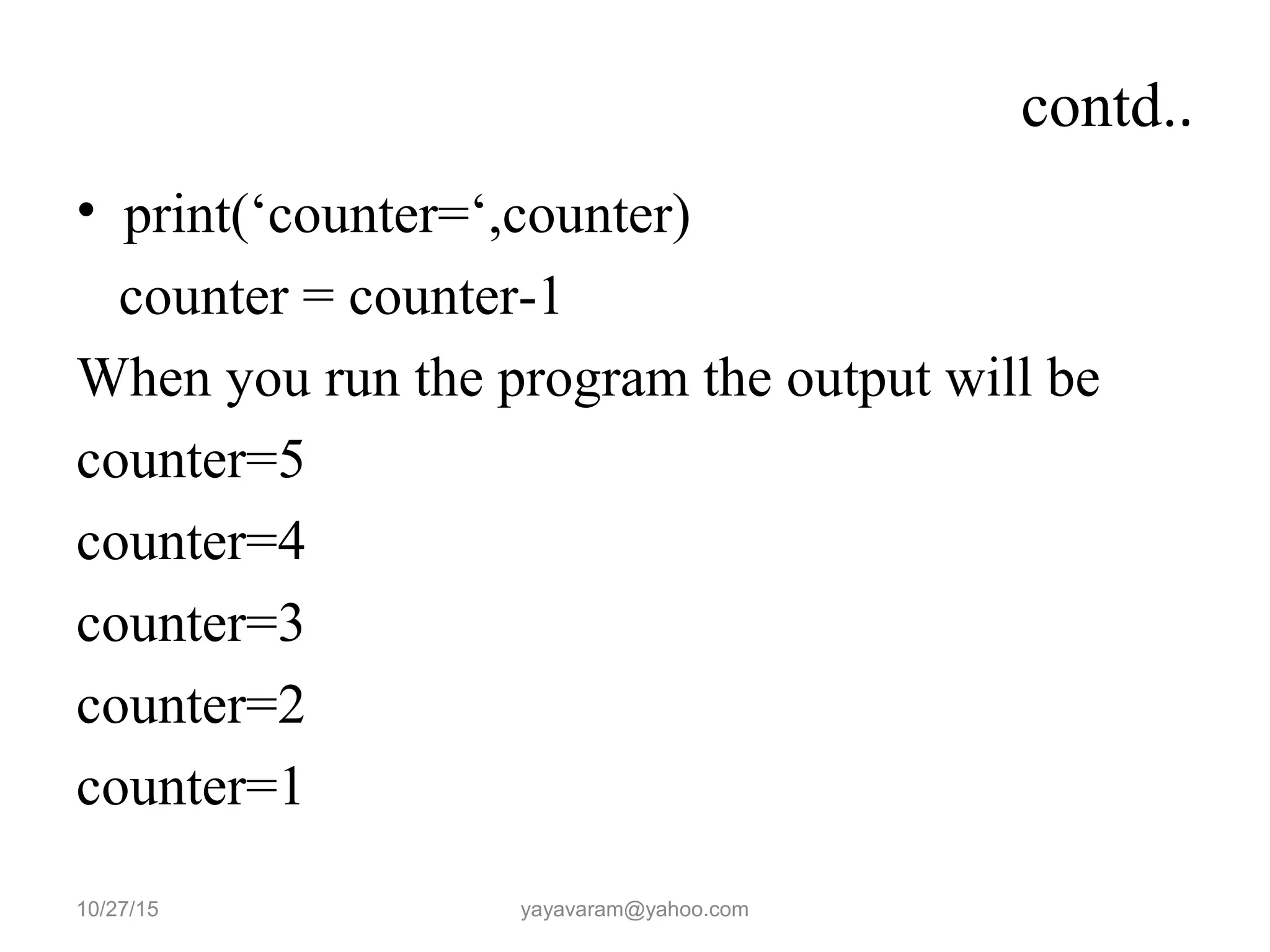 contd..
• print(‘counter=‘,counter)
counter = counter-1
When you run the program the output will be
counter=5
counter=4
counter=3
counter=2
counter=1
10/27/15 yayavaram@yahoo.com
 
