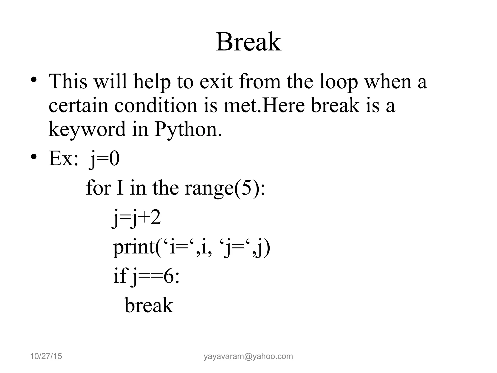 Break
• This will help to exit from the loop when a
certain condition is met.Here break is a
keyword in Python.
• Ex: j=0
for I in the range(5):
j=j+2
print(‘i=‘,i, ‘j=‘,j)
if j==6:
break
10/27/15 yayavaram@yahoo.com
 