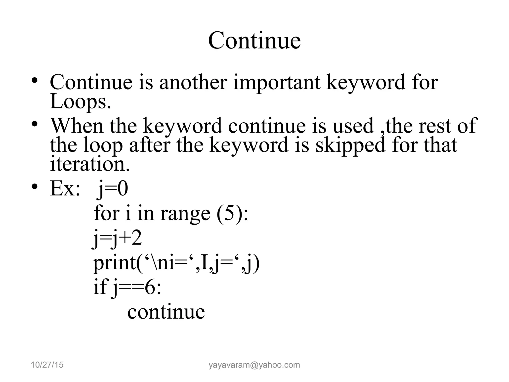 Continue
• Continue is another important keyword for
Loops.
• When the keyword continue is used ,the rest of
the loop after the keyword is skipped for that
iteration.
• Ex: j=0
for i in range (5):
j=j+2
print(‘ni=‘,I,j=‘,j)
if j==6:
continue
10/27/15 yayavaram@yahoo.com
 