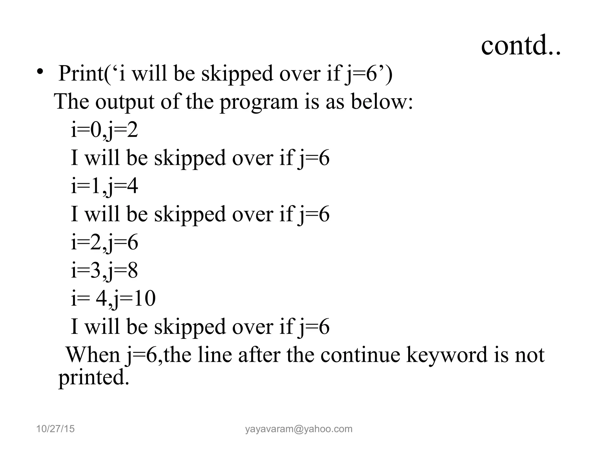 contd..
• Print(‘i will be skipped over if j=6’)
The output of the program is as below:
i=0,j=2
I will be skipped over if j=6
i=1,j=4
I will be skipped over if j=6
i=2,j=6
i=3,j=8
i= 4,j=10
I will be skipped over if j=6
When j=6,the line after the continue keyword is not
printed.
10/27/15 yayavaram@yahoo.com
 