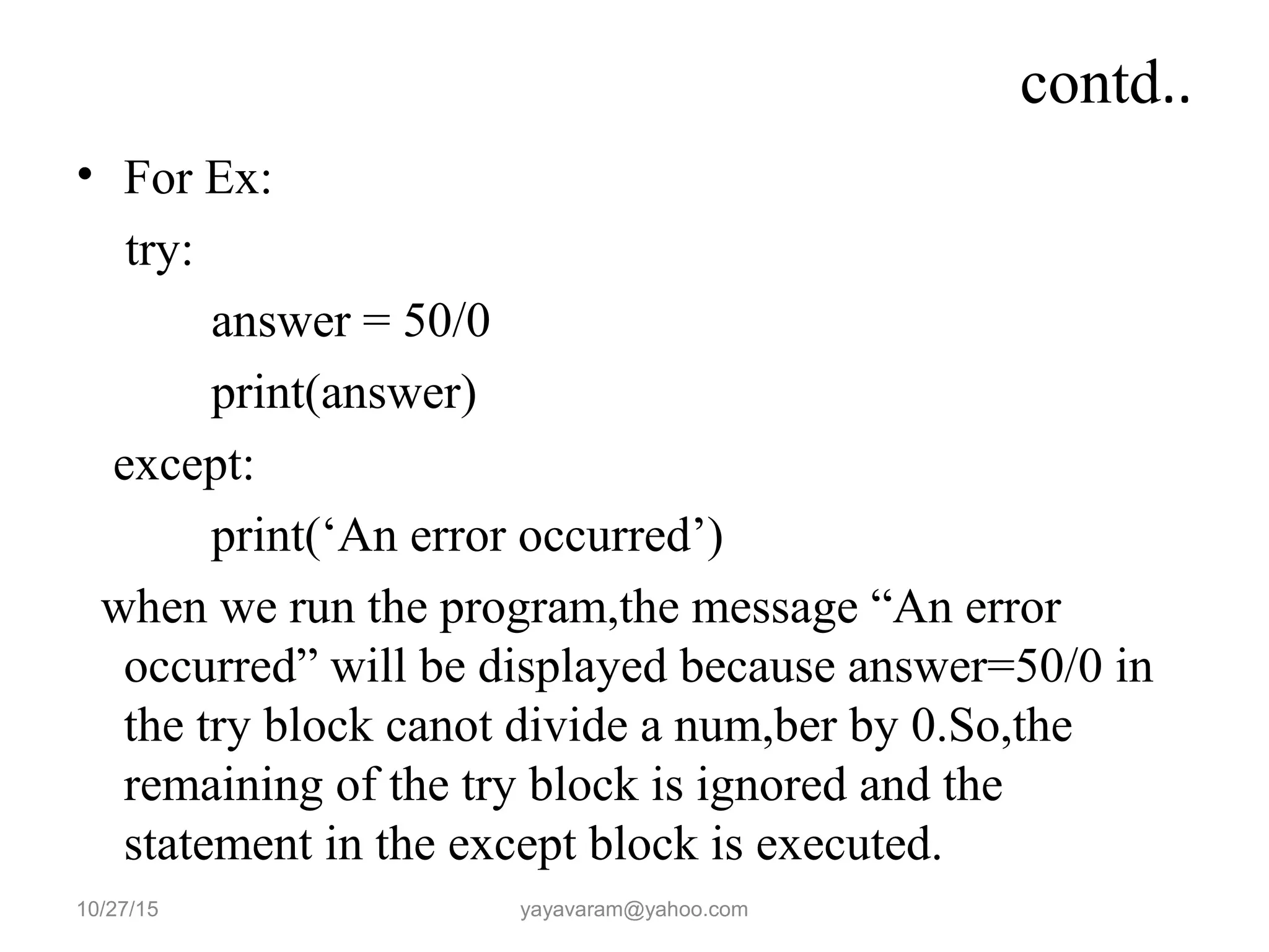 contd..
• For Ex:
try:
answer = 50/0
print(answer)
except:
print(‘An error occurred’)
when we run the program,the message “An error
occurred” will be displayed because answer=50/0 in
the try block canot divide a num,ber by 0.So,the
remaining of the try block is ignored and the
statement in the except block is executed.
10/27/15 yayavaram@yahoo.com
 