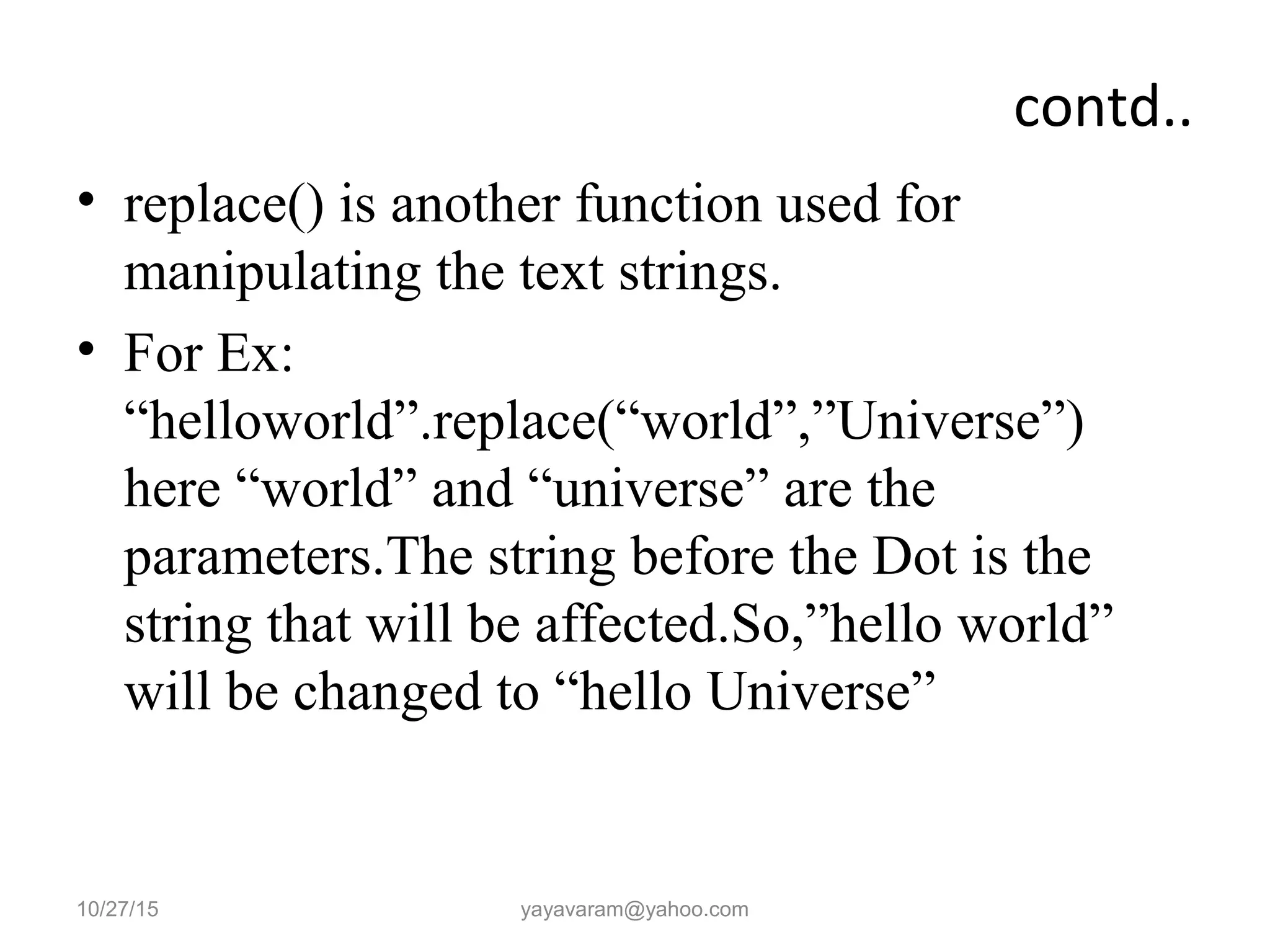 contd..
• replace() is another function used for
manipulating the text strings.
• For Ex:
“helloworld”.replace(“world”,”Universe”)
here “world” and “universe” are the
parameters.The string before the Dot is the
string that will be affected.So,”hello world”
will be changed to “hello Universe”
10/27/15 yayavaram@yahoo.com
 