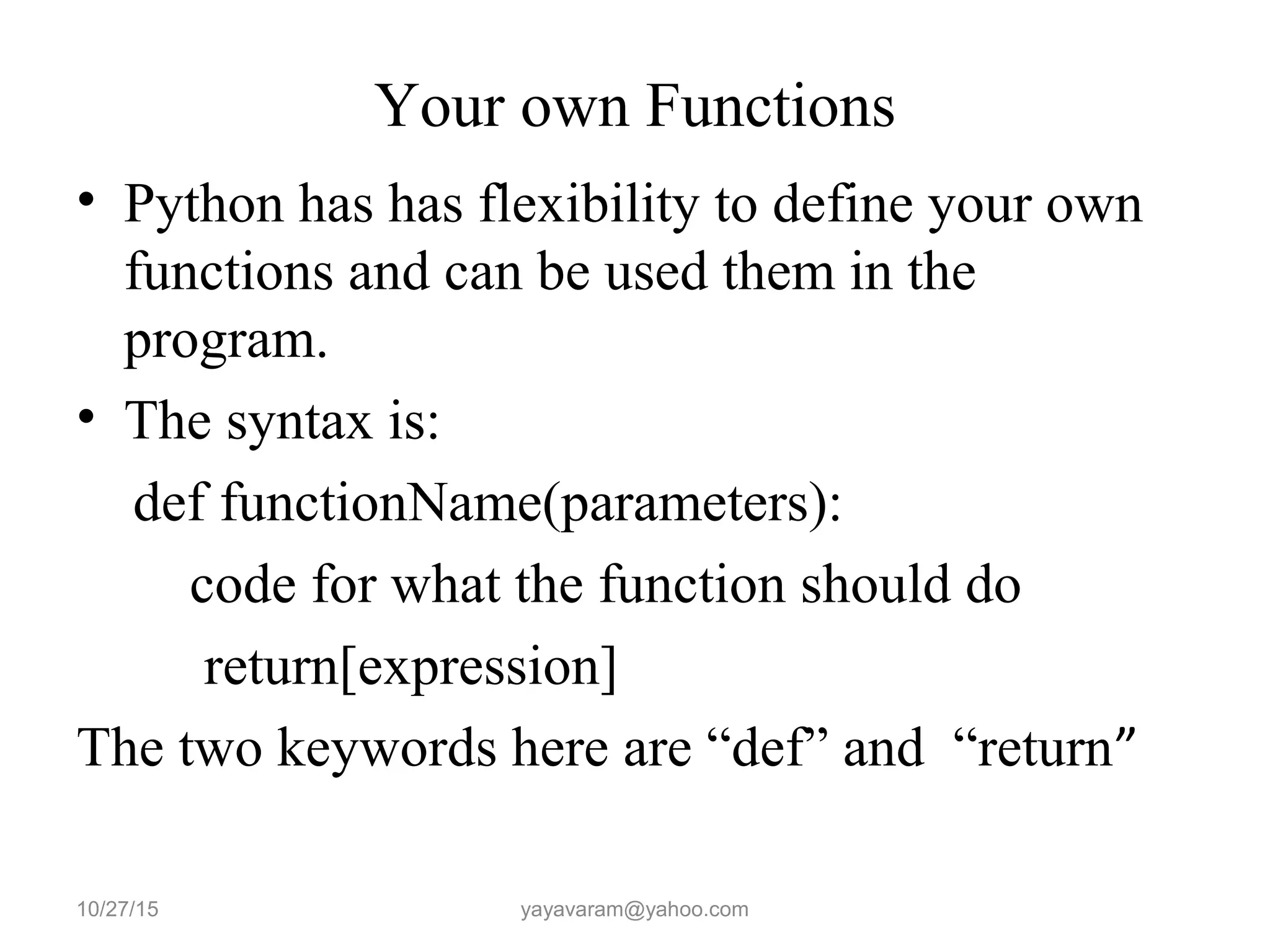 Your own Functions
• Python has has flexibility to define your own
functions and can be used them in the
program.
• The syntax is:
def functionName(parameters):
code for what the function should do
return[expression]
The two keywords here are “def” and “return”
10/27/15 yayavaram@yahoo.com
 
