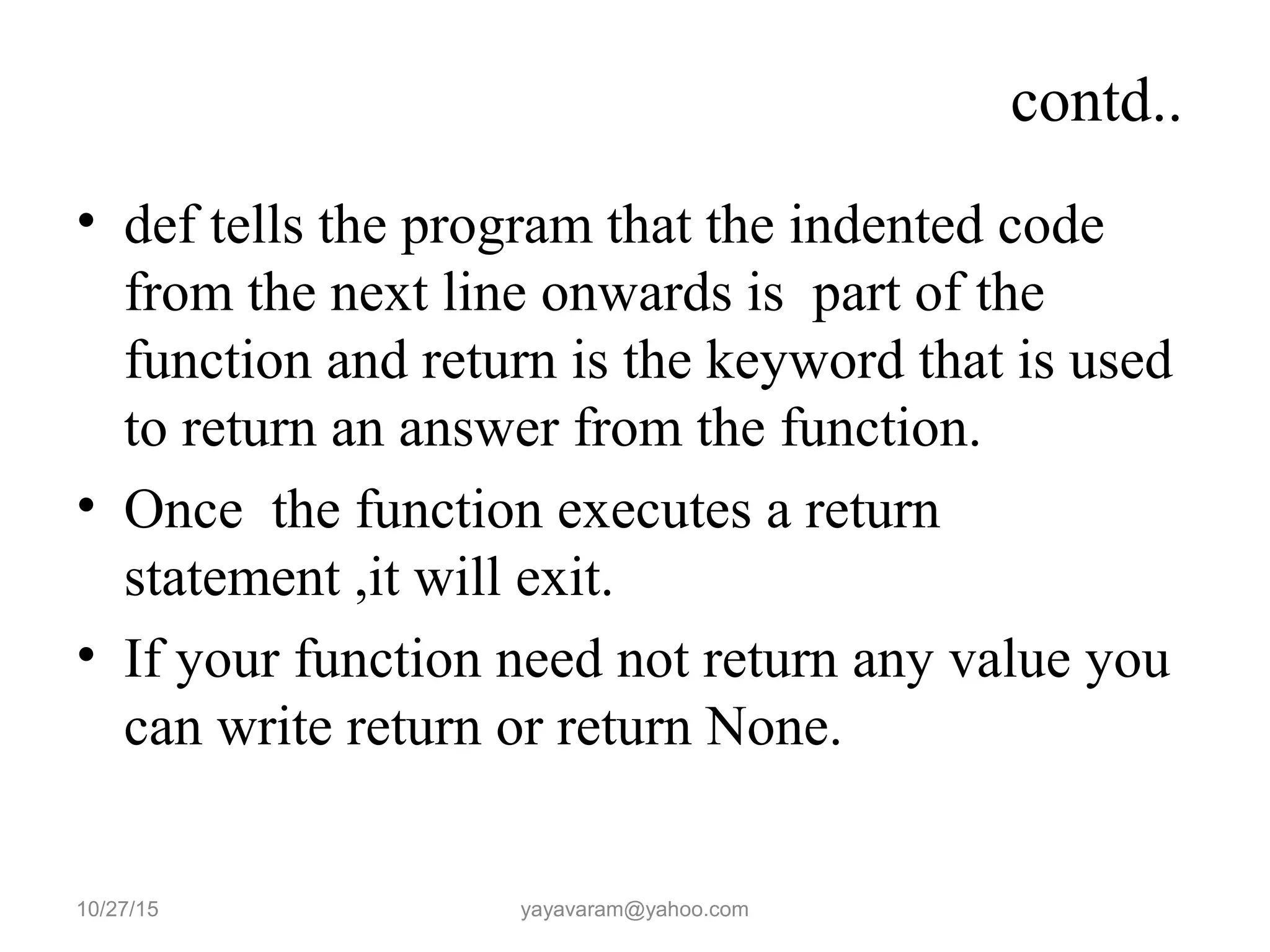 contd..
• def tells the program that the indented code
from the next line onwards is part of the
function and return is the keyword that is used
to return an answer from the function.
• Once the function executes a return
statement ,it will exit.
• If your function need not return any value you
can write return or return None.
10/27/15 yayavaram@yahoo.com
 