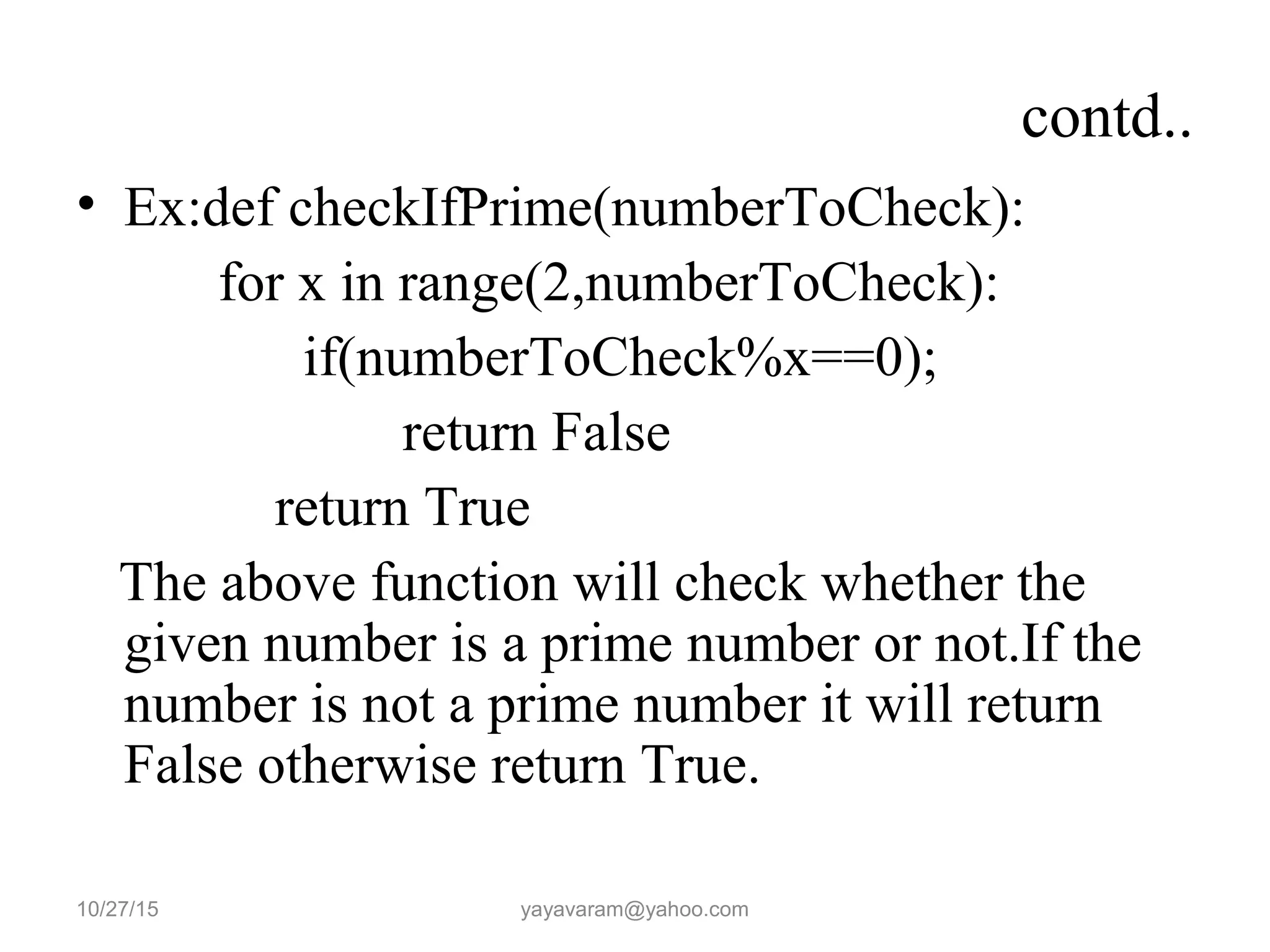 contd..
• Ex:def checkIfPrime(numberToCheck):
for x in range(2,numberToCheck):
if(numberToCheck%x==0);
return False
return True
The above function will check whether the
given number is a prime number or not.If the
number is not a prime number it will return
False otherwise return True.
10/27/15 yayavaram@yahoo.com
 