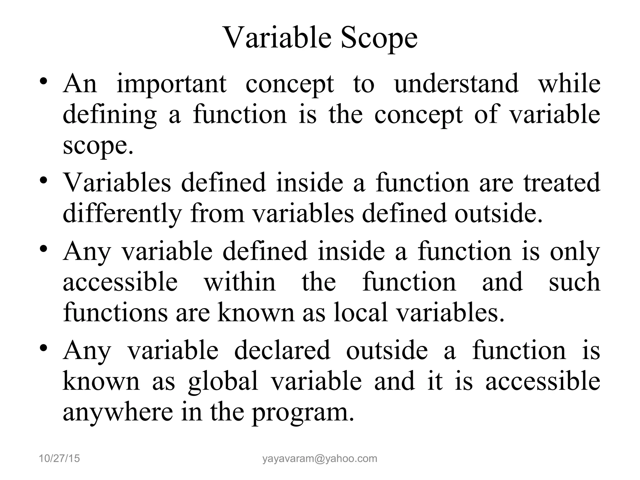 Variable Scope
• An important concept to understand while
defining a function is the concept of variable
scope.
• Variables defined inside a function are treated
differently from variables defined outside.
• Any variable defined inside a function is only
accessible within the function and such
functions are known as local variables.
• Any variable declared outside a function is
known as global variable and it is accessible
anywhere in the program.
10/27/15 yayavaram@yahoo.com
 