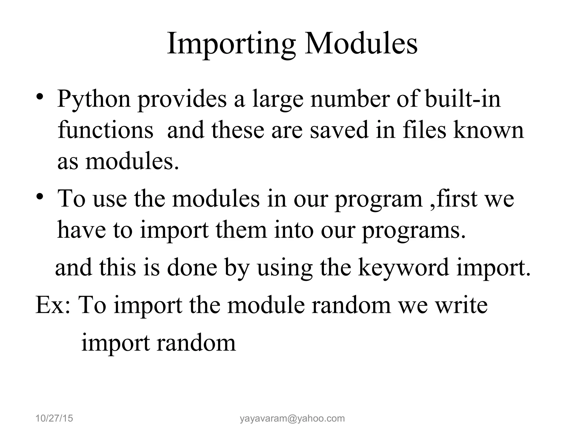Importing Modules
• Python provides a large number of built-in
functions and these are saved in files known
as modules.
• To use the modules in our program ,first we
have to import them into our programs.
and this is done by using the keyword import.
Ex: To import the module random we write
import random
10/27/15 yayavaram@yahoo.com
 