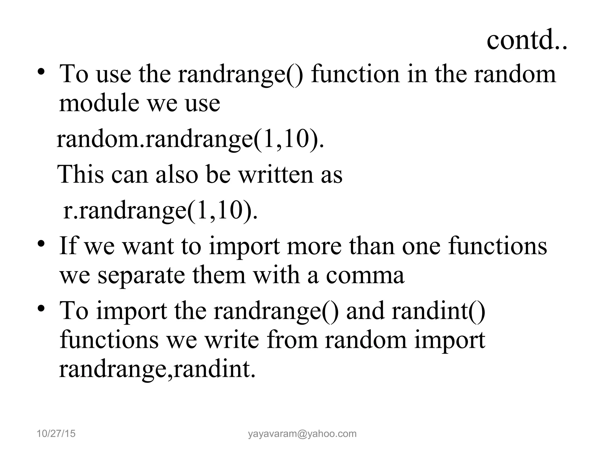 contd..
• To use the randrange() function in the random
module we use
random.randrange(1,10).
This can also be written as
r.randrange(1,10).
• If we want to import more than one functions
we separate them with a comma
• To import the randrange() and randint()
functions we write from random import
randrange,randint.
10/27/15 yayavaram@yahoo.com
 