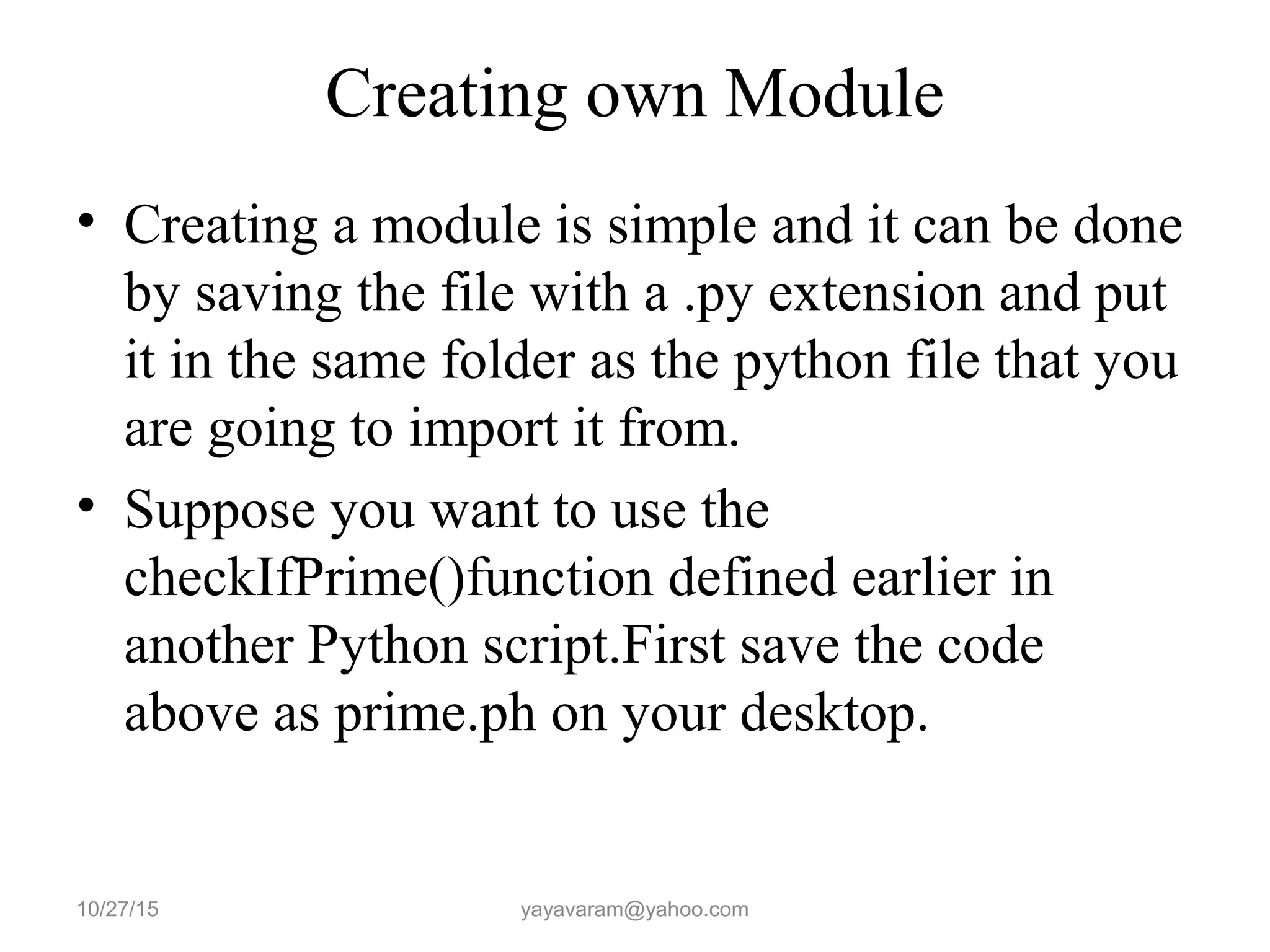 Creating own Module
• Creating a module is simple and it can be done
by saving the file with a .py extension and put
it in the same folder as the python file that you
are going to import it from.
• Suppose you want to use the
checkIfPrime()function defined earlier in
another Python script.First save the code
above as prime.ph on your desktop.
10/27/15 yayavaram@yahoo.com
 
