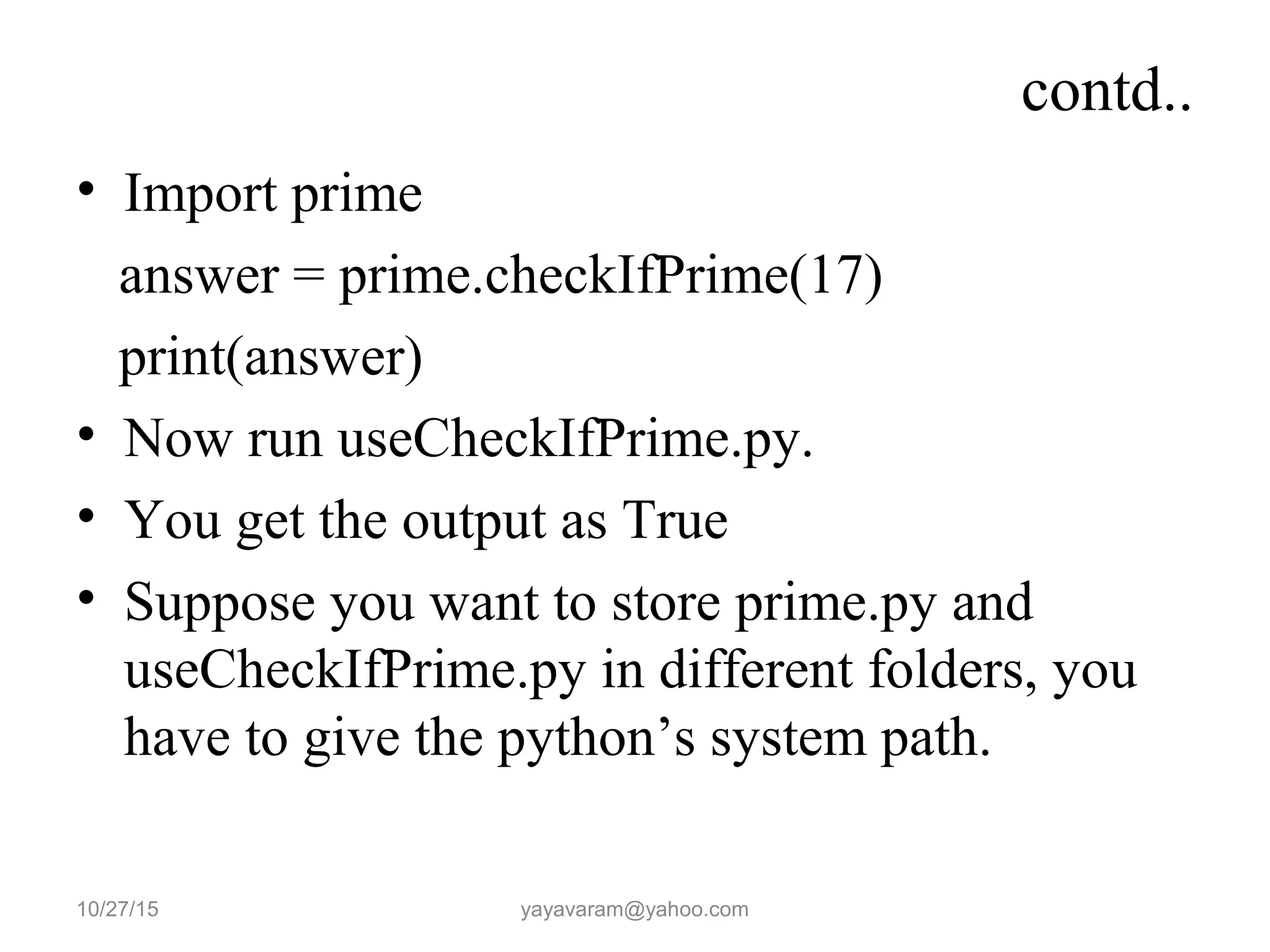 contd..
• Import prime
answer = prime.checkIfPrime(17)
print(answer)
• Now run useCheckIfPrime.py.
• You get the output as True
• Suppose you want to store prime.py and
useCheckIfPrime.py in different folders, you
have to give the python’s system path.
10/27/15 yayavaram@yahoo.com
 
