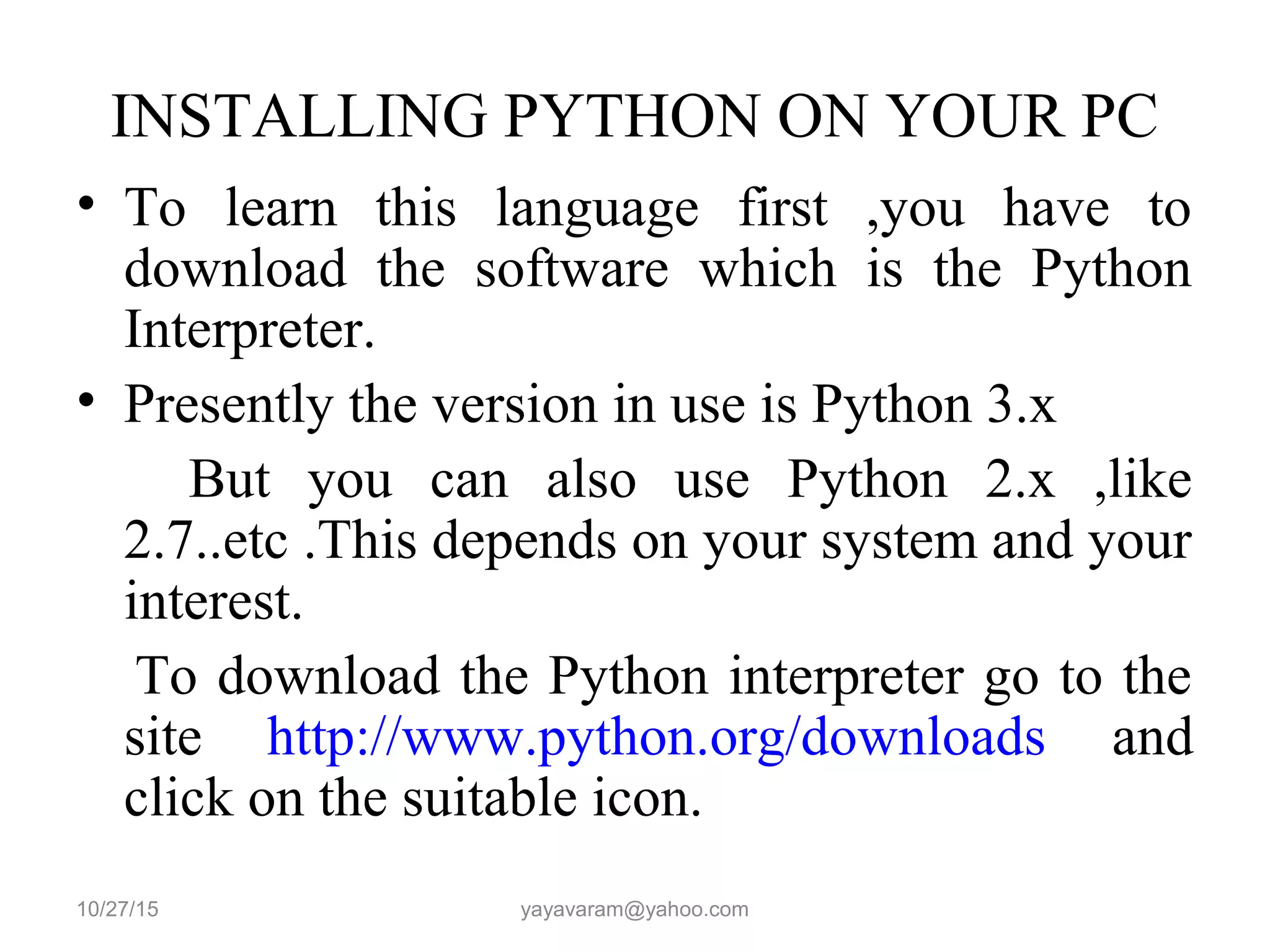 INSTALLING PYTHON ON YOUR PC
• To learn this language first ,you have to
download the software which is the Python
Interpreter.
• Presently the version in use is Python 3.x
But you can also use Python 2.x ,like
2.7..etc .This depends on your system and your
interest.
To download the Python interpreter go to the
site http://www.python.org/downloads and
click on the suitable icon.
10/27/15 yayavaram@yahoo.com
 
