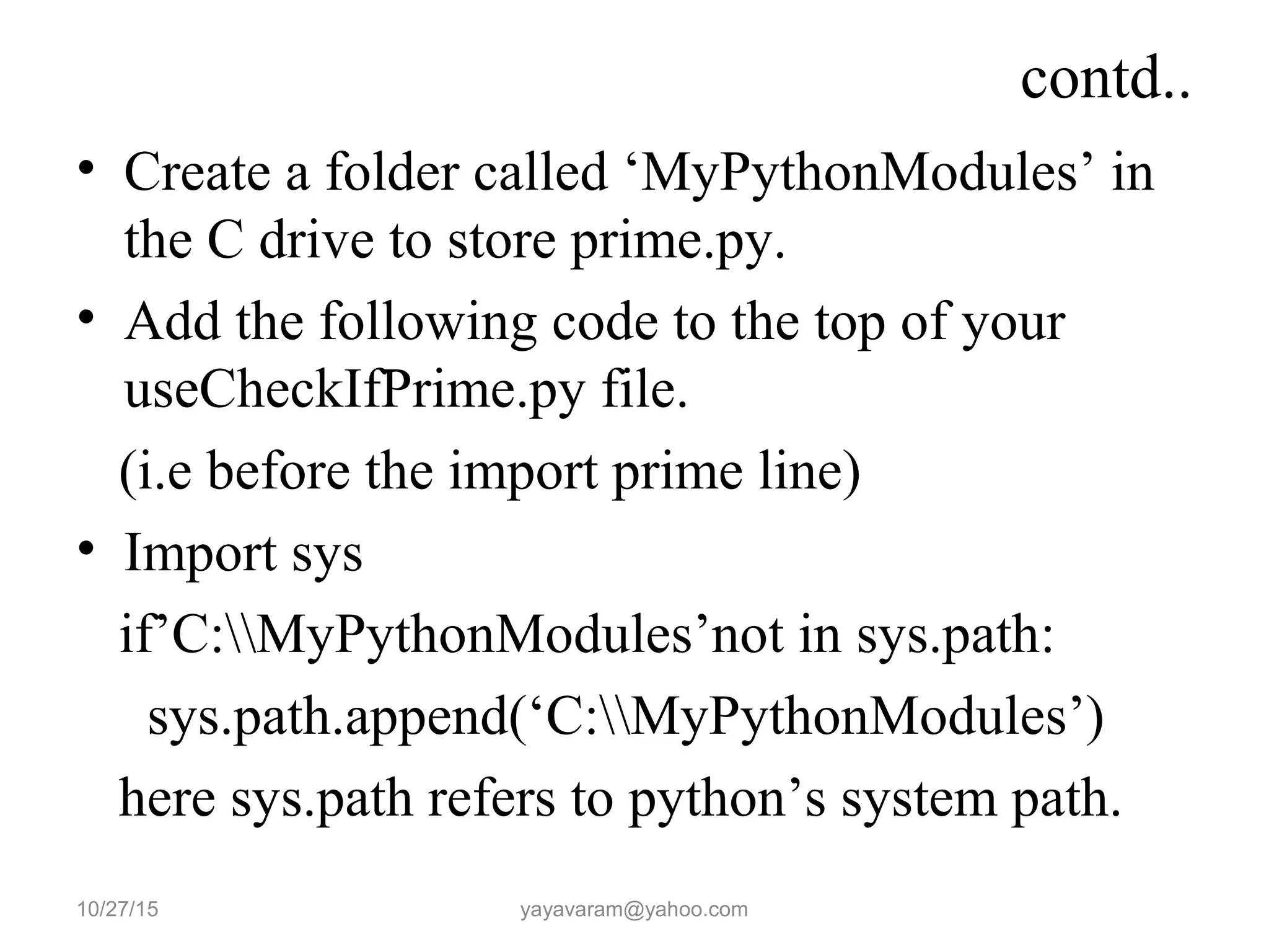 contd..
• Create a folder called ‘MyPythonModules’ in
the C drive to store prime.py.
• Add the following code to the top of your
useCheckIfPrime.py file.
(i.e before the import prime line)
• Import sys
if’C:MyPythonModules’not in sys.path:
sys.path.append(‘C:MyPythonModules’)
here sys.path refers to python’s system path.
10/27/15 yayavaram@yahoo.com
 